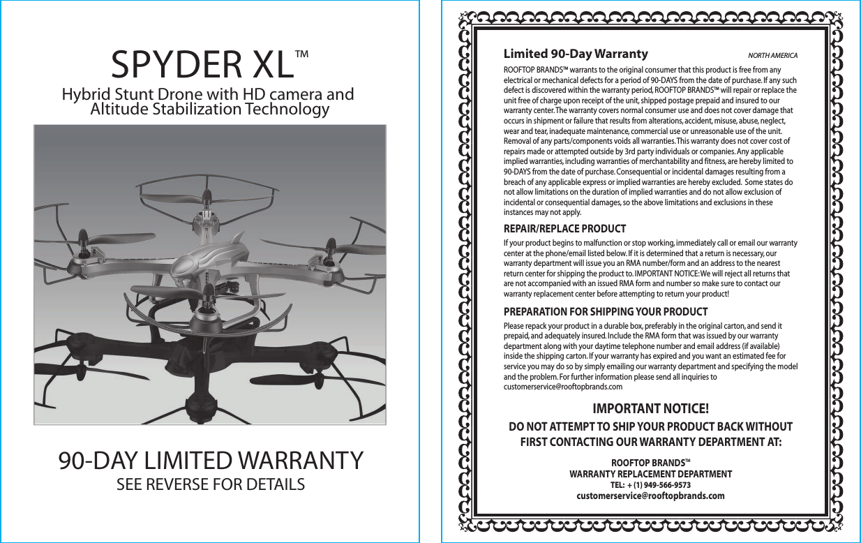 ROOFTOP BRANDSTM warrants to the original consumer that this product is free from any electrical or mechanical defects for a period of 90-DAYS from the date of purchase. If any such defect is discovered within the warranty period, ROOFTOP BRANDSTM will repair or replace the unit free of charge upon receipt of the unit, shipped postage prepaid and insured to our warranty center. The warranty covers normal consumer use and does not cover damage that occurs in shipment or failure that results from alterations, accident, misuse, abuse, neglect, wear and tear, inadequate maintenance, commercial use or unreasonable use of the unit. Removal of any parts/components voids all warranties. This warranty does not cover cost of repairs made or attempted outside by 3rd party individuals or companies. Any applicable implied warranties, including warranties of merchantability and fitness, are hereby limited to 90-DAYS from the date of purchase. Consequential or incidental damages resulting from a breach of any applicable express or implied warranties are hereby excluded.  Some states do not allow limitations on the duration of implied warranties and do not allow exclusion of incidental or consequential damages, so the above limitations and exclusions in these instances may not apply. REPAIR/REPLACE PRODUCTIf your product begins to malfunction or stop working, immediately call or email our warranty center at the phone/email listed below. If it is determined that a return is necessary, our warranty department will issue you an RMA number/form and an address to the nearest return center for shipping the product to. IMPORTANT NOTICE: We will reject all returns that are not accompanied with an issued RMA form and number so make sure to contact our warranty replacement center before attempting to return your product!PREPARATION FOR SHIPPING YOUR PRODUCTPlease repack your product in a durable box, preferably in the original carton, and send it prepaid, and adequately insured. Include the RMA form that was issued by our warranty department along with your daytime telephone number and email address (if available) inside the shipping carton. If your warranty has expired and you want an estimated fee for service you may do so by simply emailing our warranty department and specifying the model and the problem. For further information please send all inquiries to customerservice@rooftopbrands.comIMPORTANT NOTICE! DO NOT ATTEMPT TO SHIP YOUR PRODUCT BACK WITHOUT FIRST CONTACTING OUR WARRANTY DEPARTMENT AT:ROOFTOP BRANDSTMWARRANTY REPLACEMENT DEPARTMENTTEL:  + (1) 949-566-9573customerservice@rooftopbrands.comLimited 90-Day Warranty NORTH AMERICA90-DAY LIMITED WARRANTY SEE REVERSE FOR DETAILS SPYDER XL™Hybrid Stunt Drone with HD camera and Altitude Stabilization Technology
