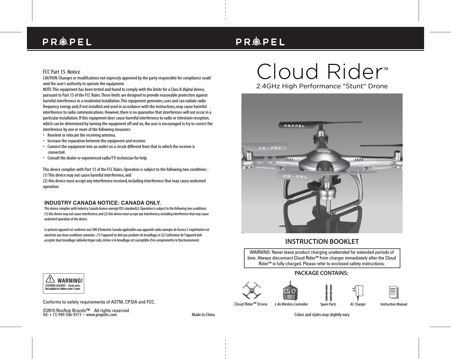 FCC Part 15  NoticeCloud RiderTMMade in ChinaConforms to safety requirements of ASTM, CPSIA and FCC. ©2015 Rooftop Brands™    All rights reserved Tel: + (1) 949-566-9573  •  www.propelrc.com CAUTION: Changes or modifications not expressly approved by the party responsible for compliance could void the user’s authority to operate the equipment.NOTE: This equipment has been tested and found to comply with the limits for a Class B digital device, pursuant to Part 15 of the FCC Rules. These limits are designed to provide reasonable protection against harmful interference in a residential installation. This equipment generates, uses and can radiate radio frequency energy and, if not installed and used in accordance with the instructions, may cause harmful interference to radio communications. However, there is no guarantee that interference will not occur in a particular installation. If this equipment does cause harmful interference to radio or television reception, which can be determined by turning the equipment off and on, the user is encouraged to try to correct the interference by one or more of the following measures:•    Reorient or relocate the receiving antenna.•    Increase the separation between the equipment and receiver.•    Connect the equipment into an outlet on a circuit different from that to which the receiver is       connected.•    Consult the dealer or experienced radio/TV technician for help.This device complies with Part 15 of the FCC Rules. Operation is subject to the following two conditions : (1) This device may not cause harmful interference, and(2) this device must accept any interference received, including interference that may cause undesired operation.CHOKING HAZARD - Small parts. Not suitable for children under 3 years.WARNING!WARNING: Never leave product charging unattended for extended periods of time. Always disconnect Cloud RiderTM from charger immediately after the Cloud RiderTM is fully charged. Please refer to enclosed safety instructions.INSTRUCTION BOOKLETColors and styles may slightly vary.PACKAGE CONTAINS:2.4G Wireless Controller Instruction ManualSpare Parts AC ChargerCloud RiderTM Drone2.4GHz High Performance &quot;Stunt&quot; DroneINDUSTRY CANADA NOTICE: CANADA ONLY.This device complies with Industry Canada licence-exempt RSS standard(s). Operation is subject to the following two conditions: (1) this device may not cause interference, and (2) this device must accept any interference, including interference that may cause undesired operation of the device.Le présent appareil est conforme aux CNR d&apos;Industrie Canada applicables aux appareils radio exempts de licence. L&apos;exploitation est autorisée aux deux conditions suivantes : (1) l&apos;appareil ne doit pas produire de brouillage, et (2) l&apos;utilisateur de l&apos;appareil doit accepter dout brouillage radioélectrique subi, même si le brouillage est susceptible d&apos;en compromettre le fonctionnement.