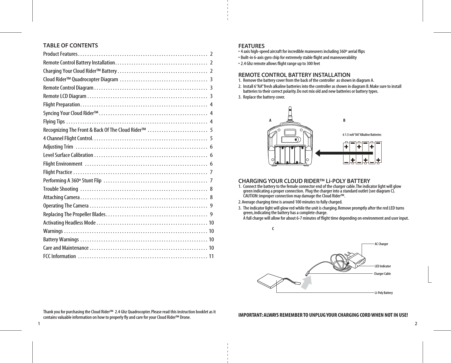 A BCAC ChargerLED IndicatorLi-Poly BatteryCharger Cable6 1.5 volt “AA” Alkaline Batteries1 2TABLE OF CONTENTSProduct Features. . . . . . . . . . . . . . . . . . . . . . . . . . . . . . . . . . . . . . . . . . . . . . . . . . . . . . . .  2Remote Control Battery Installation. . . . . . . . . . . . . . . . . . . . . . . . . . . . . . . . . . . . . . . .  2Charging Your Cloud Rider™ Battery . . . . . . . . . . . . . . . . . . . . . . . . . . . . . . . . . . . . . . .  2Cloud Rider™ Quadrocopter Diagram . . . . . . . . . . . . . . . . . . . . . . . . . . . . . . . . . . . . . .  3Remote Control Diagram . . . . . . . . . . . . . . . . . . . . . . . . . . . . . . . . . . . . . . . . . . . . . . . . .  3Remote LCD Diagram . . . . . . . . . . . . . . . . . . . . . . . . . . . . . . . . . . . . . . . . . . . . . . . . . . . .  3Flight Preparation. . . . . . . . . . . . . . . . . . . . . . . . . . . . . . . . . . . . . . . . . . . . . . . . . . . . . . .  4Syncing Your Cloud Rider™ . . . . . . . . . . . . . . . . . . . . . . . . . . . . . . . . . . . . . . . . . . . . . . .  4Flying Tips . . . . . . . . . . . . . . . . . . . . . . . . . . . . . . . . . . . . . . . . . . . . . . . . . . . . . . . . . . . . .  4Recognizing The Front &amp; Back Of The Cloud Rider™ . . . . . . . . . . . . . . . . . . . . . . . . . .  54 Channel Flight Control. . . . . . . . . . . . . . . . . . . . . . . . . . . . . . . . . . . . . . . . . . . . . . . . . .  5Adjusting Trim  . . . . . . . . . . . . . . . . . . . . . . . . . . . . . . . . . . . . . . . . . . . . . . . . . . . . . . . . .  6Level Surface Calibration . . . . . . . . . . . . . . . . . . . . . . . . . . . . . . . . . . . . . . . . . . . . . . . . .  6Flight Environment  . . . . . . . . . . . . . . . . . . . . . . . . . . . . . . . . . . . . . . . . . . . . . . . . . . . . .  6Flight Practice . . . . . . . . . . . . . . . . . . . . . . . . . . . . . . . . . . . . . . . . . . . . . . . . . . . . . . . . . .  7Performing A 360º Stunt Flip  . . . . . . . . . . . . . . . . . . . . . . . . . . . . . . . . . . . . . . . . . . . . .  7Trouble Shooting . . . . . . . . . . . . . . . . . . . . . . . . . . . . . . . . . . . . . . . . . . . . . . . . . . . . . . .  8Attaching Camera . . . . . . . . . . . . . . . . . . . . . . . . . . . . . . . . . . . . . . . . . . . . . . . . . . . . . . .  8Operating The Camera . . . . . . . . . . . . . . . . . . . . . . . . . . . . . . . . . . . . . . . . . . . . . . . . . . .  9Replacing The Propeller Blades. . . . . . . . . . . . . . . . . . . . . . . . . . . . . . . . . . . . . . . . . . . .  9Activating Headless Mode . . . . . . . . . . . . . . . . . . . . . . . . . . . . . . . . . . . . . . . . . . . . . . . . 10Warnings . . . . . . . . . . . . . . . . . . . . . . . . . . . . . . . . . . . . . . . . . . . . . . . . . . . . . . . . . . . . . . 10Battery Warnings . . . . . . . . . . . . . . . . . . . . . . . . . . . . . . . . . . . . . . . . . . . . . . . . . . . . . . . 10Care and Maintenance . . . . . . . . . . . . . . . . . . . . . . . . . . . . . . . . . . . . . . . . . . . . . . . . . . . 10FCC Information . . . . . . . . . . . . . . . . . . . . . . . . . . . . . . . . . . . . . . . . . . . . . . . . . . . . . . . . 11Thank you for purchasing the Cloud Rider™  2.4 Ghz Quadrocopter. Please read this instruction booklet as it contains valuable information on how to properly fly and care for your Cloud Rider™ Drone.FEATURES• 4 axis high-speed aircraft for incredible maneuvers including 360º aerial flips• Built-in 6-axis gyro chip for extremely stable flight and maneuverability• 2.4 Ghz remote allows flight range up to 300 feetREMOTE CONTROL BATTERY INSTALLATION1.  Remove the battery cover from the back of the controller  as shown in diagram A.2.  Install 6 “AA” fresh alkaline batteries into the controller as shown in diagram B. Make sure to install     batteries to their correct polarity. Do not mix old and new batteries or battery types.3.  Replace the battery cover.CHARGING YOUR CLOUD RIDER™ Li-POLY BATTERY1.  Connect the battery to the female connector end of the charger cable. The indicator light will glow     green indicating a proper connection.  Plug the charger into a standard outlet (see diagram C).     CAUTION: improper connection may damage the Cloud Rider™.2. Average charging time is around 100 minutes to fully charged.3.  The indicator light will glow red while the unit is charging. Remove promptly after the red LED turns     green, indicating the battery has a complete charge.     A full charge will allow for about 6-7 minutes of flight time depending on environment and user input.IMPORTANT: ALWAYS REMEMBER TO UNPLUG YOUR CHARGING CORD WHEN NOT IN USE!