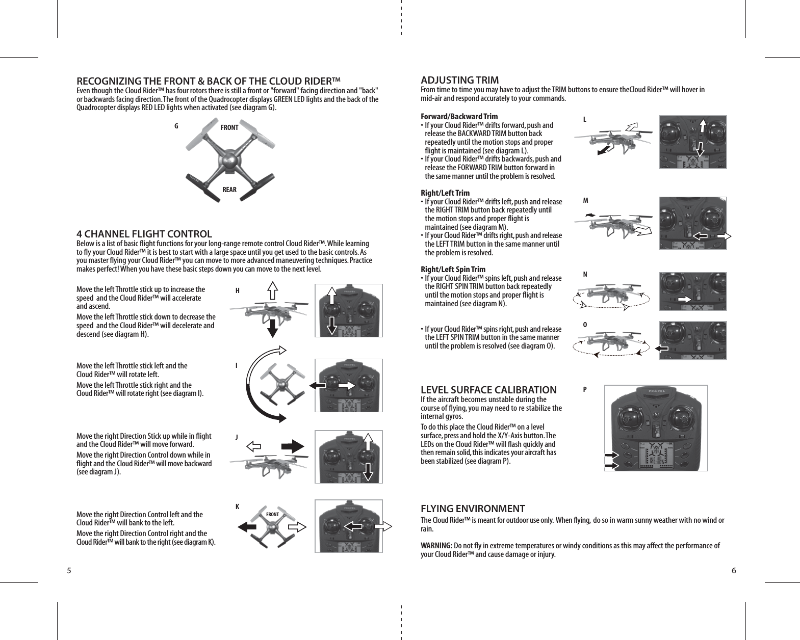 HLMNOPI J      K FRONTGFRONTREAR5 6Forward/Backward Trim•  If your Cloud Rider™ drifts forward, push and   release the BACKWARD TRIM button back   repeatedly until the motion stops and proper   flight is maintained (see diagram L). •  If your Cloud Rider™ drifts backwards, push and   release the FORWARD TRIM button forward in  the same manner until the problem is resolved.Right/Left Trim•  If your Cloud Rider™ drifts left, push and release   the RIGHT TRIM button back repeatedly until   the motion stops and proper flight is   maintained (see diagram M). •  If your Cloud Rider™ drifts right, push and release   the LEFT TRIM button in the same manner until   the problem is resolved.Right/Left Spin Trim•  If your Cloud Rider™ spins left, push and release   the RIGHT SPIN TRIM button back repeatedly   until the motion stops and proper flight is   maintained (see diagram N). •  If your Cloud Rider™ spins right, push and release   the LEFT SPIN TRIM button in the same manner   until the problem is resolved (see diagram O).LEVEL SURFACE CALIBRATIONIf the aircraft becomes unstable during the course of flying, you may need to re stabilize the internal gyros.To do this place the Cloud Rider™ on a level surface, press and hold the X/Y-Axis button. The LEDs on the Cloud Rider™ will flash quickly and then remain solid, this indicates your aircraft has been stabilized (see diagram P). FLYING ENVIRONMENTThe Cloud Rider™ is meant for outdoor use only.  When flying,  do so in warm sunny weather with no wind or rain.WARNING: Do not fly in extreme temperatures or windy conditions as this may affect the performance of your Cloud Rider™ and cause damage or injury.4 CHANNEL FLIGHT CONTROLBelow is a list of basic flight functions for your long-range remote control Cloud Rider™. While learning to fly your Cloud Rider™ it is best to start with a large space until you get used to the basic controls. As you master flying your Cloud Rider™ you can move to more advanced maneuvering techniques. Practice makes perfect! When you have these basic steps down you can move to the next level.Move the left Throttle stick up to increase the speed  and the Cloud Rider™ will accelerate and ascend. Move the left Throttle stick down to decrease the speed  and the Cloud Rider™ will decelerate and descend (see diagram H).Move the left Throttle stick left and the Cloud Rider™ will rotate left.Move the left Throttle stick right and the Cloud Rider™ will rotate right (see diagram I).Move the right Direction Stick up while in flight and the Cloud Rider™ will move forward.Move the right Direction Control down while in flight and the Cloud Rider™ will move backward (see diagram J).Move the right Direction Control left and the Cloud Rider™ will bank to the left.Move the right Direction Control right and the Cloud Rider™ will bank to the right (see diagram K).RECOGNIZING THE FRONT &amp; BACK OF THE CLOUD RIDER™Even though the Cloud Rider™ has four rotors there is still a front or &quot;forward&quot; facing direction and &quot;back&quot; or backwards facing direction. The front of the Quadrocopter displays GREEN LED lights and the back of the Quadrocopter displays RED LED lights when activated (see diagram G).ADJUSTING TRIM From time to time you may have to adjust the TRIM buttons to ensure theCloud Rider™ will hover in mid-air and respond accurately to your commands.