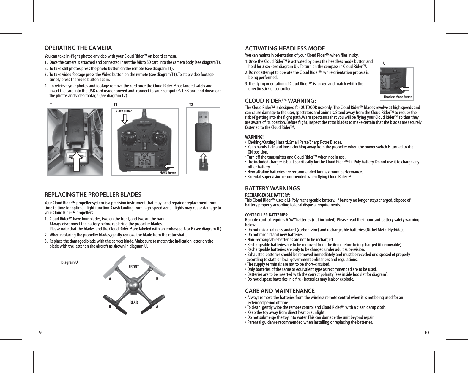 FRONTREARB AA BDiagram U910CLOUD RIDER™ WARNING:The Cloud Rider™ is designed for OUTDOOR use only.  The Cloud Rider™ blades revolve at high speeds and can cause damage to the user, spectators and animals. Stand away from the Cloud Rider™ to reduce the risk of getting into the flight path. Warn spectators that you will be flying your Cloud Rider™ so that they are aware of its position. Before flight, inspect the rotor blades to make certain that the blades are securely fastened to the Cloud Rider™.WARNING!• Choking/Cutting Hazard. Small Parts/Sharp Rotor Blades.• Keep hands, hair and loose clothing away from the propeller when the power switch is turned to the   ON position.• Turn off the transmitter and Cloud Rider™ when not in use.• The included charger is built specifically for the Cloud Rider™ Li-Poly battery. Do not use it to charge any   other battery.• New alkaline batteries are recommended for maximum performance.• Parental supervision recommended when flying Cloud Rider™.BATTERY WARNINGSRECHARGEABLE BATTERY:This Cloud Rider™ uses a Li-Poly rechargeable battery.  If battery no longer stays charged, dispose of battery properly according to local disposal requirements.CONTROLLER BATTERIES:Remote control requires 6 “AA” batteries (not included). Please read the important battery safety warning below.• Do not mix alkaline, standard (carbon-zinc) and rechargeable batteries (Nickel Metal Hydride).• Do not mix old and new batteries.• Non-rechargeable batteries are not to be recharged.• Rechargeable batteries are to be removed from the item before being charged (if removable).• Rechargeable batteries are only to be charged under adult supervision.• Exhausted batteries should be removed immediately and must be recycled or disposed of properly   according to state or local government ordinances and regulations.• The supply terminals are not to be short-circuited.• Only batteries of the same or equivalent type as recommended are to be used.• Batteries are to be inserted with the correct polarity (see inside booklet for diagram).• Do not dispose batteries in a fire - batteries may leak or explode.CARE AND MAINTENANCE• Always remove the batteries from the wireless remote control when it is not being used for an   extended period of time.• To clean, gently wipe the remote control and Cloud Rider™ with a clean damp cloth.• Keep the toy away from direct heat or sunlight.• Do not submerge the toy into water. This can damage the unit beyond repair.• Parental guidance recommended when installing or replacing the batteries.REPLACING THE PROPELLER BLADESYour Cloud Rider™ propeller system is a precision instrument that may need repair or replacement from time to time for optimal flight function. Crash landing from high-speed aerial flights may cause damage to your Cloud Rider™ propellers.1.  Cloud Rider™ have four blades, two on the front, and two on the back.     Always disconnect the battery before replacing the propeller blades.     Please note that the blades and the Cloud Rider™ are labeled with an embossed A or B (see diagram U ).2.  When replacing the propeller blades, gently remove the blade from the rotor shaft. 3.  Replace the damaged blade with the correct blade. Make sure to match the indication letter on the     blade with the letter on the aircraft as shown in diagram U.T T1 T2UVideo ButtonPhoto ButtonHeadless Mode ButtonOPERATING THE CAMERAYou can take in-flight photos or video with your Cloud Rider™ on board camera.1.  Once the camera is attached and connected insert the Micro SD card into the camera body (see diagram T).2.  To take still photos press the photo button on the remote (see diagram T1).3.  To take video footage press the Video button on the remote (see diagram T1). To stop video footage        simply press the video button again.4.   To retrieve your photos and footage remove the card once the Cloud Rider™ has landed safely and         insert the card into the USB card reader proved and  connect to your computer’s USB port and download       the photos and video footage (see diagram T2).ACTIVATING HEADLESS MODEYou can maintain orientation of your Cloud Rider™ when flies in sky.1. Once the Cloud Rider™ is activated by press the headless mode button and     hold for 3 sec (see diagram U).  To turn on the compass in Cloud Rider™.2. Do not attempt to operate the Cloud Rider™ while orientation process is     being performed.3. The flying orientation of Cloud Rider™ is locked and match whith the     directio stick of controller.
