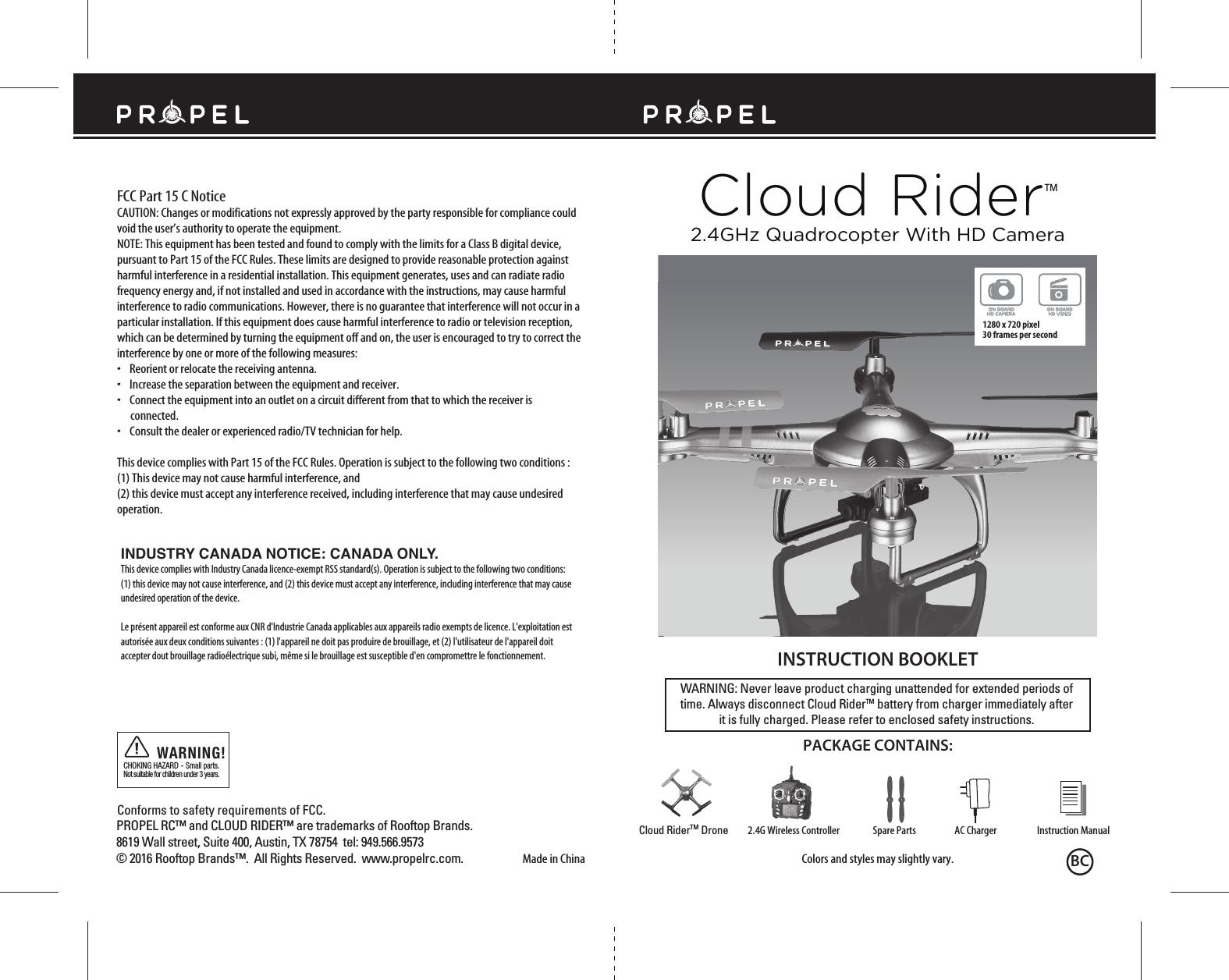 Cloud RiderTMMade in ChinaConforms to safety requirements of FCC. FCC Part 15 C NoticeCAUTION: Changes or modifications not expressly approved by the party responsible for compliance could void the user’s authority to operate the equipment.NOTE: This equipment has been tested and found to comply with the limits for a Class B digital device, pursuant to Part 15 of the FCC Rules. These limits are designed to provide reasonable protection against harmful interference in a residential installation. This equipment generates, uses and can radiate radio frequency energy and, if not installed and used in accordance with the instructions, may cause harmful interference to radio communications. However, there is no guarantee that interference will not occur in a particular installation. If this equipment does cause harmful interference to radio or television reception, which can be determined by turning the equipment off and on, the user is encouraged to try to correct the interference by one or more of the following measures:•    Reorient or relocate the receiving antenna.•    Increase the separation between the equipment and receiver.•    Connect the equipment into an outlet on a circuit different from that to which the receiver is       connected.•    Consult the dealer or experienced radio/TV technician for help.This device complies with Part 15 of the FCC Rules. Operation is subject to the following two conditions : (1) This device may not cause harmful interference, and(2) this device must accept any interference received, including interference that may cause undesired operation.CHOKING HAZARD - Small parts. Not suitable for children under 3 years.WARNING!WARNING: Never leave product charging unattended for extended periods of time. Always disconnect Cloud RiderTM battery from charger immediately after it is fully charged. Please refer to enclosed safety instructions.INSTRUCTION BOOKLETColors and styles may slightly vary.PACKAGE CONTAINS:2.4G Wireless Controller Instruction ManualSpare Parts AC ChargerCloud RiderTM Drone2.4GHz Quadrocopter With HD CameraINDUSTRY CANADA NOTICE: CANADA ONLY.This device complies with Industry Canada licence-exempt RSS standard(s). Operation is subject to the following two conditions: (1) this device may not cause interference, and (2) this device must accept any interference, including interference that may cause undesired operation of the device.Le présent appareil est conforme aux CNR d&apos;Industrie Canada applicables aux appareils radio exempts de licence. L&apos;exploitation est autorisée aux deux conditions suivantes : (1) l&apos;appareil ne doit pas produire de brouillage, et (2) l&apos;utilisateur de l&apos;appareil doit accepter dout brouillage radioélectrique subi, même si le brouillage est susceptible d&apos;en compromettre le fonctionnement.ON BOARDHD VIDEOON BOARDHD CAMERA1280 x 720 pixel 30 frames per secondPROPEL RC™ and CLOUD RIDER™ are trademarks of Rooftop Brands.8619 Wall street, Suite 400, Austin, TX 78754  tel: 949.566.9573  © 2016 Rooftop Brands™.  All Rights Reserved.  www.propelrc.com. BC