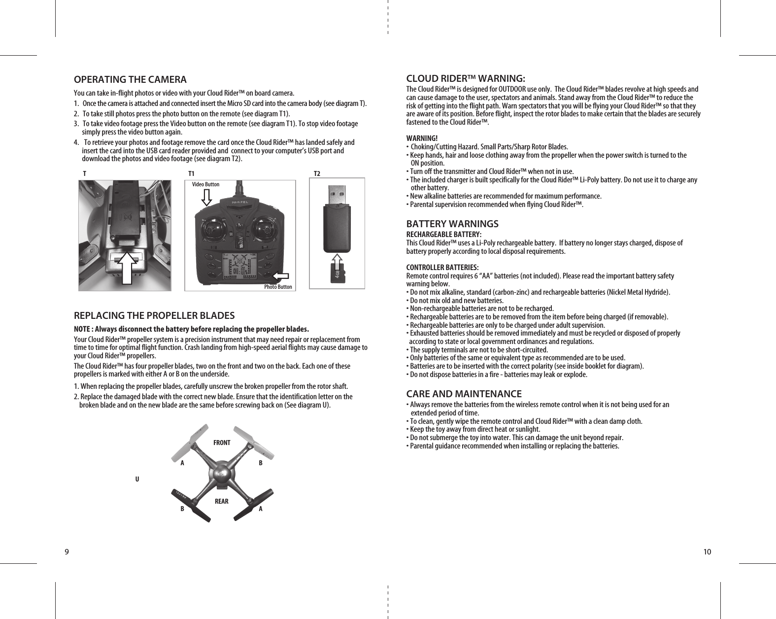 FRONTREARB AA BU910CLOUD RIDER™ WARNING:The Cloud Rider™ is designed for OUTDOOR use only.  The Cloud Rider™ blades revolve at high speeds and can cause damage to the user, spectators and animals. Stand away from the Cloud Rider™ to reduce the risk of getting into the flight path. Warn spectators that you will be flying your Cloud Rider™ so that they are aware of its position. Before flight, inspect the rotor blades to make certain that the blades are securely fastened to the Cloud Rider™.WARNING!• Choking/Cutting Hazard. Small Parts/Sharp Rotor Blades.• Keep hands, hair and loose clothing away from the propeller when the power switch is turned to the   ON position.• Turn off the transmitter and Cloud Rider™ when not in use.• The included charger is built specifically for the Cloud Rider™ Li-Poly battery. Do not use it to charge any   other battery.• New alkaline batteries are recommended for maximum performance.• Parental supervision recommended when flying Cloud Rider™.BATTERY WARNINGSRECHARGEABLE BATTERY:This Cloud Rider™ uses a Li-Poly rechargeable battery.  If battery no longer stays charged, dispose of battery properly according to local disposal requirements.CONTROLLER BATTERIES:Remote control requires 6 “AA” batteries (not included). Please read the important battery safety warning below.• Do not mix alkaline, standard (carbon-zinc) and rechargeable batteries (Nickel Metal Hydride).• Do not mix old and new batteries.• Non-rechargeable batteries are not to be recharged.• Rechargeable batteries are to be removed from the item before being charged (if removable).• Rechargeable batteries are only to be charged under adult supervision.• Exhausted batteries should be removed immediately and must be recycled or disposed of properly   according to state or local government ordinances and regulations.• The supply terminals are not to be short-circuited.• Only batteries of the same or equivalent type as recommended are to be used.• Batteries are to be inserted with the correct polarity (see inside booklet for diagram).• Do not dispose batteries in a fire - batteries may leak or explode.CARE AND MAINTENANCE• Always remove the batteries from the wireless remote control when it is not being used for an   extended period of time.• To clean, gently wipe the remote control and Cloud Rider™ with a clean damp cloth.• Keep the toy away from direct heat or sunlight.• Do not submerge the toy into water. This can damage the unit beyond repair.• Parental guidance recommended when installing or replacing the batteries.REPLACING THE PROPELLER BLADESNOTE : Always disconnect the battery before replacing the propeller blades.Your Cloud Rider™ propeller system is a precision instrument that may need repair or replacement from time to time for optimal flight function. Crash landing from high-speed aerial flights may cause damage to your Cloud Rider™ propellers. The Cloud Rider™ has four propeller blades, two on the front and two on the back. Each one of these propellers is marked with either A or B on the underside.1. When replacing the propeller blades, carefully unscrew the broken propeller from the rotor shaft.  2. Replace the damaged blade with the correct new blade. Ensure that the identification letter on the       broken blade and on the new blade are the same before screwing back on (See diagram U).T T1 T2Video ButtonPhoto ButtonOPERATING THE CAMERAYou can take in-flight photos or video with your Cloud Rider™ on board camera.1.  Once the camera is attached and connected insert the Micro SD card into the camera body (see diagram T).2.  To take still photos press the photo button on the remote (see diagram T1).3.  To take video footage press the Video button on the remote (see diagram T1). To stop video footage        simply press the video button again.4.   To retrieve your photos and footage remove the card once the Cloud Rider™ has landed safely and         insert the card into the USB card reader provided and  connect to your computer’s USB port and        download the photos and video footage (see diagram T2).