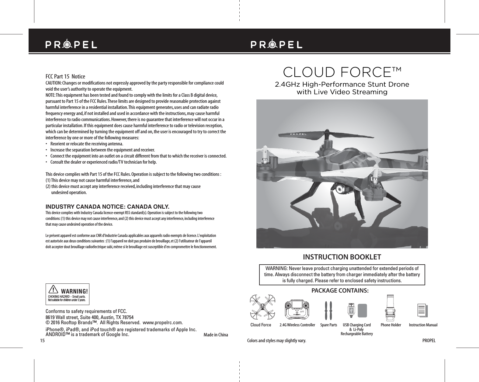FCC Part 15  NoticeMade in ChinaConforms to safety requirements of FCC. 8619 Wall street, Suite 400, Austin, TX 78754 © 2016 Rooftop Brands™.  All Rights Reserved.  www.propelrc.com.CHOKING HAZARD - Small parts. Not suitable for children under 3 years.WARNING!15WARNING: Never leave product charging unattended for extended periods oftime. Always disconnect the battery from charger immediately after the batteryis fully charged. Please refer to enclosed safety instructions.INSTRUCTION BOOKLETPACKAGE CONTAINS:Colors and styles may slightly vary.CAUTION: Changes or modifications not expressly approved by the party responsible for compliance could void the user’s authority to operate the equipment.NOTE: This equipment has been tested and found to comply with the limits for a Class B digital device, pursuant to Part 15 of the FCC Rules. These limits are designed to provide reasonable protection against harmful interference in a residential installation. This equipment generates, uses and can radiate radio frequency energy and, if not installed and used in accordance with the instructions, may cause harmful interference to radio communications. However, there is no guarantee that interference will not occur in a particular installation. If this equipment does cause harmful interference to radio or television reception, which can be determined by turning the equipment off and on, the user is encouraged to try to correct the interference by one or more of the following measures:•    Reorient or relocate the receiving antenna.•    Increase the separation between the equipment and receiver.•    Connect the equipment into an outlet on a circuit different from that to which the receiver is connected.•    Consult the dealer or experienced radio/TV technician for help.This device complies with Part 15 of the FCC Rules. Operation is subject to the following two conditions : (1) This device may not cause harmful interference, and(2) this device must accept any interference received, including interference that may cause     undesired operation.2.4G Wireless Controller Instruction ManualSpare Parts Phone HolderCloud ForceCLOUD FORCE™2.4GHz High-Performance Stunt Dronewith Live Video StreamingPROPELUSB Charging Cord&amp;  Li-Poly Rechargeable BatteryINDUSTRY CANADA NOTICE: CANADA ONLY.This device complies with Industry Canada licence-exempt RSS standard(s). Operation is subject to the following two conditions: (1) this device may not cause interference, and (2) this device must accept any interference, including interference that may cause undesired operation of the device.Le présent appareil est conforme aux CNR d&apos;Industrie Canada applicables aux appareils radio exempts de licence. L&apos;exploitation est autorisée aux deux conditions suivantes : (1) l&apos;appareil ne doit pas produire de brouillage, et (2) l&apos;utilisateur de l&apos;appareil doit accepter dout brouillage radioélectrique subi, même si le brouillage est susceptible d&apos;en compromettre le fonctionnement.iPhone®, iPad®, and iPod touch® are registered trademarks of Apple Inc.ANDROID™ is a trademark of Google Inc.