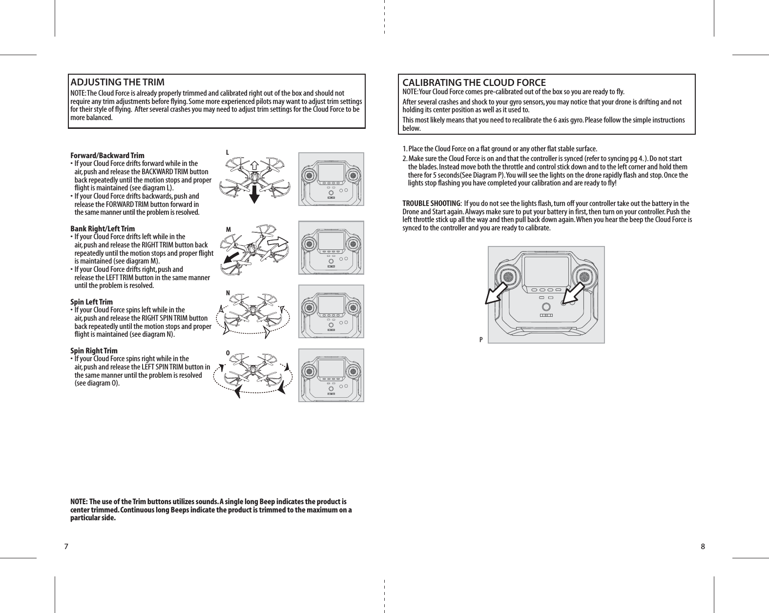 7 8LMNOPForward/Backward Trim•  If your Cloud Force drifts forward while in the   air, push and release the BACKWARD TRIM button   back repeatedly until the motion stops and proper   flight is maintained (see diagram L). •  If your Cloud Force drifts backwards, push and   release the FORWARD TRIM button forward in  the same manner until the problem is resolved.Bank Right/Left Trim•  If your Cloud Force drifts left while in the   air, push and release the RIGHT TRIM button back   repeatedly until the motion stops and proper flight   is maintained (see diagram M). •  If your Cloud Force drifts right, push and   release the LEFT TRIM button in the same manner   until the problem is resolved.Spin Left Trim•  If your Cloud Force spins left while in the   air, push and release the RIGHT SPIN TRIM button   back repeatedly until the motion stops and proper   flight is maintained (see diagram N). Spin Right Trim•  If your Cloud Force spins right while in the   air, push and release the LEFT SPIN TRIM button in   the same manner until the problem is resolved   (see diagram O).ADJUSTING THE TRIMNOTE: The Cloud Force is already properly trimmed and calibrated right out of the box and should not require any trim adjustments before flying. Some more experienced pilots may want to adjust trim settings for their style of flying.  After several crashes you may need to adjust trim settings for the Cloud Force to be more balanced. NOTE:  The use of the Trim buttons utilizes sounds. A single long Beep indicates the product is center trimmed. Continuous long Beeps indicate the product is trimmed to the maximum on a particular side.CALIBRATING THE CLOUD FORCENOTE: Your Cloud Force comes pre-calibrated out of the box so you are ready to fly.After several crashes and shock to your gyro sensors, you may notice that your drone is drifting and not holding its center position as well as it used to. This most likely means that you need to recalibrate the 6 axis gyro. Please follow the simple instructions below.1. Place the Cloud Force on a flat ground or any other flat stable surface. 2. Make sure the Cloud Force is on and that the controller is synced (refer to syncing pg 4. ). Do not start        the blades. Instead move both the throttle and control stick down and to the left corner and hold them       there for 5 seconds(See Diagram P). You will see the lights on the drone rapidly flash and stop. Once the       lights stop flashing you have completed your calibration and are ready to fly!TROUBLE SHOOTING:  If you do not see the lights flash, turn off your controller take out the battery in the Drone and Start again. Always make sure to put your battery in first, then turn on your controller. Push the left throttle stick up all the way and then pull back down again. When you hear the beep the Cloud Force is synced to the controller and you are ready to calibrate.    