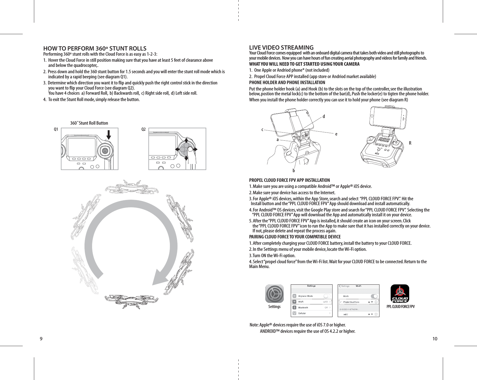 LIVE VIDEO STREAMINGYour Cloud Force comes equipped  with an onboard digital camera that takes both video and still photographs to your mobile devices.  Now you can have hours of fun creating aerial photography and videos for family and friends. WHAT YOU WILL NEED TO GET STARTED USING YOUR CAMERA1.  One Apple or Andriod phone* (not included) 2.  Propel Cloud Force APP installed (app store or Andriod market available)PHONE HOLDER AND PHONE INSTALLATIONPut the phone holder hook (a) and Hook (b) to the slots on the top of the controller, see the illustration below, postion the metal lock(c) to the bottom of the bar(d), Push the locker(e) to tigten the phone holder.When you install the phone holder correctly you can use it to hold your phone (see diagram R)PROPEL CLOUD FORCE FPV APP INSTALLATION1. Make sure you are using a compatible Android™ or Apple® iOS device. 2. Make sure your device has access to the Internet. 3. For Apple® iOS devices, within the App Store, search and select  “PPL CLOUD FORCE FPV”.  Hit the      Install button and the “PPL CLOUD FORCE FPV” App should download and install automatically. 4. For Android™ OS devices, visit the Google Play store and search for “PPL CLOUD FORCE FPV”.  Selecting the      “PPL CLOUD FORCE FPV” App will download the App and automatically install it on your device. 5. After the “PPL CLOUD FORCE FPV” App is installed, it should create an icon on your screen. Click           the “PPL CLOUD FORCE FPV” icon to run the App to make sure that it has installed correctly on your device.     If not, please delete and repeat the process again.PAIRING CLOUD FORCE TO YOUR COMPATIBLE DEVICE1. After completely charging your CLOUD FORCE battery, install the battery to your CLOUD FORCE. 2. In the Settings menu of your mobile device, locate the Wi-Fi option. 3. Turn ON the Wi-Fi option. 4. Select “propel cloud force” from the Wi-Fi list. Wait for your CLOUD FORCE to be connected. Return to the Main Menu.  910360˚Stunt Roll ButtonQ2Q1HOW TO PERFORM 360º STUNT ROLLSPerforming 360º stunt rolls with the Cloud Force is as easy as 1-2-3:1.  Hover the Cloud Force in still position making sure that you have at least 5 feet of clearance above     and below the quadrocopter,.2.  Press down and hold the 360 stunt button for 1.5 seconds and you will enter the stunt roll mode which is     indicated by a rapid beeping (see diagram Q1).3.  Determine which direction you want it to flip and quickly push the right control stick in the direction     you want to flip your Cloud Force (see diagram Q2).     You have 4 choices  a) Forward Roll,  b) Backwards roll,  c) Right side roll,  d) Left side roll.4.  To exit the Stunt Roll mode, simply release the button.Settings PPL CLOUD FORCE FPVNote: Apple® devices require the use of iOS 7.0 or higher.           ANDROID™ devices require the use of OS 4.2.2 or higher.abcedR