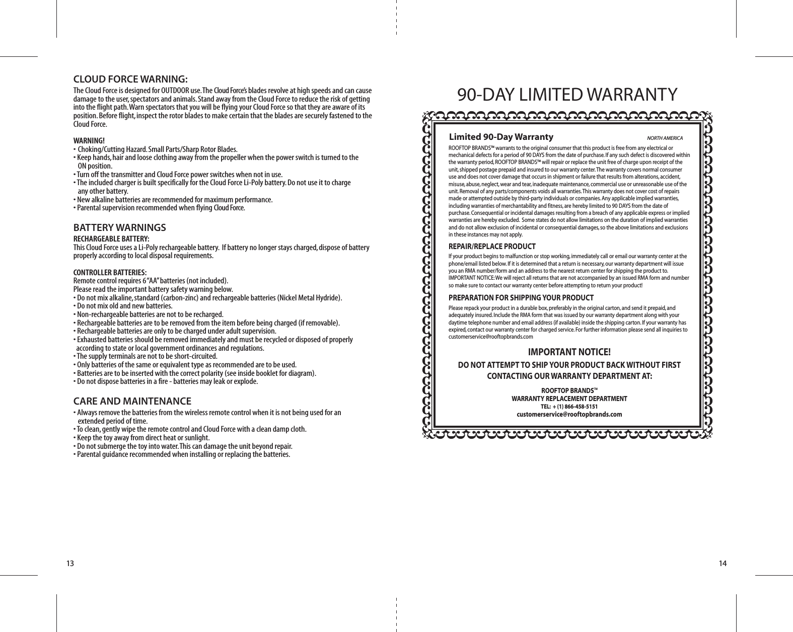 CLOUD FORCE WARNING:The Cloud Force is designed for OUTDOOR use. The Cloud Force’s blades revolve at high speeds and can cause damage to the user, spectators and animals. Stand away from the Cloud Force to reduce the risk of getting into the flight path. Warn spectators that you will be flying your Cloud Force so that they are aware of its position. Before flight, inspect the rotor blades to make certain that the blades are securely fastened to the Cloud Force.WARNING!• Choking/Cutting Hazard. Small Parts/Sharp Rotor Blades.• Keep hands, hair and loose clothing away from the propeller when the power switch is turned to the   ON position.• Turn off the transmitter and Cloud Force power switches when not in use.• The included charger is built specifically for the Cloud Force Li-Poly battery. Do not use it to charge   any other battery.• New alkaline batteries are recommended for maximum performance.• Parental supervision recommended when flying Cloud Force.BATTERY WARNINGSRECHARGEABLE BATTERY:This Cloud Force uses a Li-Poly rechargeable battery.  If battery no longer stays charged, dispose of battery properly according to local disposal requirements.CONTROLLER BATTERIES:Remote control requires 6 “AA” batteries (not included). Please read the important battery safety warning below.• Do not mix alkaline, standard (carbon-zinc) and rechargeable batteries (Nickel Metal Hydride).• Do not mix old and new batteries.• Non-rechargeable batteries are not to be recharged.• Rechargeable batteries are to be removed from the item before being charged (if removable).• Rechargeable batteries are only to be charged under adult supervision.• Exhausted batteries should be removed immediately and must be recycled or disposed of properly   according to state or local government ordinances and regulations.• The supply terminals are not to be short-circuited.• Only batteries of the same or equivalent type as recommended are to be used.• Batteries are to be inserted with the correct polarity (see inside booklet for diagram).• Do not dispose batteries in a fire - batteries may leak or explode.CARE AND MAINTENANCE• Always remove the batteries from the wireless remote control when it is not being used for an   extended period of time.• To clean, gently wipe the remote control and Cloud Force with a clean damp cloth.• Keep the toy away from direct heat or sunlight.• Do not submerge the toy into water. This can damage the unit beyond repair.• Parental guidance recommended when installing or replacing the batteries.13 1490-DAY LIMITED WARRANTYLimited 90-Day Warranty NORTH AMERICAROOFTOP BRANDSTM warrants to the original consumer that this product is free from any electrical or mechanical defects for a period of 90 DAYS from the date of purchase. If any such defect is discovered within the warranty period, ROOFTOP BRANDSTM will repair or replace the unit free of charge upon receipt of the unit, shipped postage prepaid and insured to our warranty center. The warranty covers normal consumer use and does not cover damage that occurs in shipment or failure that results from alterations, accident, misuse, abuse, neglect, wear and tear, inadequate maintenance, commercial use or unreasonable use of the unit. Removal of any parts/components voids all warranties. This warranty does not cover cost of repairs made or attempted outside by third-party individuals or companies. Any applicable implied warranties, including warranties of merchantability and fitness, are hereby limited to 90 DAYS from the date of purchase. Consequential or incidental damages resulting from a breach of any applicable express or implied warranties are hereby excluded.  Some states do not allow limitations on the duration of implied warranties and do not allow exclusion of incidental or consequential damages, so the above limitations and exclusions in these instances may not apply. REPAIR/REPLACE PRODUCTIf your product begins to malfunction or stop working, immediately call or email our warranty center at the phone/email listed below. If it is determined that a return is necessary, our warranty department will issue you an RMA number/form and an address to the nearest return center for shipping the product to. IMPORTANT NOTICE: We will reject all returns that are not accompanied by an issued RMA form and number so make sure to contact our warranty center before attempting to return your product!PREPARATION FOR SHIPPING YOUR PRODUCTPlease repack your product in a durable box, preferably in the original carton, and send it prepaid, and adequately insured. Include the RMA form that was issued by our warranty department along with your daytime telephone number and email address (if available) inside the shipping carton. If your warranty has expired, contact our warranty center for charged service. For further information please send all inquiries to customerservice@rooftopbrands.comIMPORTANT NOTICE! DO NOT ATTEMPT TO SHIP YOUR PRODUCT BACK WITHOUT FIRST CONTACTING OUR WARRANTY DEPARTMENT AT:ROOFTOP BRANDSTMWARRANTY REPLACEMENT DEPARTMENTTEL:  + (1) 866-458-5151customerservice@rooftopbrands.com