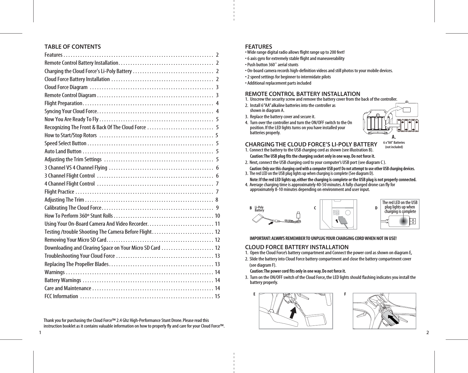 C DBE FIMPORTANT: ALWAYS REMEMBER TO UNPLUG YOUR CHARGING CORD WHEN NOT IN USE!TABLE OF CONTENTSFeatures . . . . . . . . . . . . . . . . . . . . . . . . . . . . . . . . . . . . . . . . . . . . . . . . . . . . . . . . . . . . . . .  2Remote Control Battery Installation. . . . . . . . . . . . . . . . . . . . . . . . . . . . . . . . . . . . . . . .  2Charging the Cloud Force’s Li-Poly Battery . . . . . . . . . . . . . . . . . . . . . . . . . . . . . . . . . .  2Cloud Force Battery Installation . . . . . . . . . . . . . . . . . . . . . . . . . . . . . . . . . . . . . . . . . . .  2Cloud Force Diagram . . . . . . . . . . . . . . . . . . . . . . . . . . . . . . . . . . . . . . . . . . . . . . . . . . . .  3Remote Control Diagram . . . . . . . . . . . . . . . . . . . . . . . . . . . . . . . . . . . . . . . . . . . . . . . . .  3Flight Preparation. . . . . . . . . . . . . . . . . . . . . . . . . . . . . . . . . . . . . . . . . . . . . . . . . . . . . . .  4Syncing Your Cloud Force. . . . . . . . . . . . . . . . . . . . . . . . . . . . . . . . . . . . . . . . . . . . . . . . .  4Now You Are Ready To Fly . . . . . . . . . . . . . . . . . . . . . . . . . . . . . . . . . . . . . . . . . . . . . . . .  5Recognizing The Front &amp; Back Of The Cloud Force . . . . . . . . . . . . . . . . . . . . . . . . . . . .  5How to Start/Stop Rotors  . . . . . . . . . . . . . . . . . . . . . . . . . . . . . . . . . . . . . . . . . . . . . . . .  5 Speed Select Button . . . . . . . . . . . . . . . . . . . . . . . . . . . . . . . . . . . . . . . . . . . . . . . . . . . . .  5Auto Land Button . . . . . . . . . . . . . . . . . . . . . . . . . . . . . . . . . . . . . . . . . . . . . . . . . . . . . . .  5Adjusting the Trim Settings  . . . . . . . . . . . . . . . . . . . . . . . . . . . . . . . . . . . . . . . . . . . . . .  53 Channel VS 4 Channel Flying . . . . . . . . . . . . . . . . . . . . . . . . . . . . . . . . . . . . . . . . . . . .  6 3 Channel Flight Control  . . . . . . . . . . . . . . . . . . . . . . . . . . . . . . . . . . . . . . . . . . . . . . . . .  64 Channel Flight Control  . . . . . . . . . . . . . . . . . . . . . . . . . . . . . . . . . . . . . . . . . . . . . . . . .  7Flight Practice . . . . . . . . . . . . . . . . . . . . . . . . . . . . . . . . . . . . . . . . . . . . . . . . . . . . . . . . . .  7Adjusting The Trim . . . . . . . . . . . . . . . . . . . . . . . . . . . . . . . . . . . . . . . . . . . . . . . . . . . . . .  8 Calibrating The Cloud Force. . . . . . . . . . . . . . . . . . . . . . . . . . . . . . . . . . . . . . . . . . . . . . .  9How To Perform 360º Stunt Rolls . . . . . . . . . . . . . . . . . . . . . . . . . . . . . . . . . . . . . . . . . . 10Using Your On-Board Camera And Video Recorder. . . . . . . . . . . . . . . . . . . . . . . . . . . . 11Testing /trouble Shooting The Camera Before Flight. . . . . . . . . . . . . . . . . . . . . . . . . . 12Removing Your Micro SD Card. . . . . . . . . . . . . . . . . . . . . . . . . . . . . . . . . . . . . . . . . . . . . 12Downloading and Clearing Space on Your Micro SD Card . . . . . . . . . . . . . . . . . . . . . . 12Troubleshooting Your Cloud Force . . . . . . . . . . . . . . . . . . . . . . . . . . . . . . . . . . . . . . . . . 13Replacing The Propeller Blades. . . . . . . . . . . . . . . . . . . . . . . . . . . . . . . . . . . . . . . . . . . . 13Warnings . . . . . . . . . . . . . . . . . . . . . . . . . . . . . . . . . . . . . . . . . . . . . . . . . . . . . . . . . . . . . . 14Battery Warnings . . . . . . . . . . . . . . . . . . . . . . . . . . . . . . . . . . . . . . . . . . . . . . . . . . . . . . . 14Care and Maintenance . . . . . . . . . . . . . . . . . . . . . . . . . . . . . . . . . . . . . . . . . . . . . . . . . . . 14FCC Information . . . . . . . . . . . . . . . . . . . . . . . . . . . . . . . . . . . . . . . . . . . . . . . . . . . . . . . . 15Thank you for purchasing the Cloud Force™ 2.4 Ghz High-Performance Stunt Drone. Please read this instruction booklet as it contains valuable information on how to properly fly and care for your Cloud Force™.FEATURES• Wide range digital radio allows flight range up to 200 feet!• 6 axis gyro for extremely stable flight and maneuverability• Push button 360˚ aerial stunts• On-board camera records high-definition videos and still photos to your mobile devices.• 2 speed settings for beginner to intermidate pilots• Additional replacement parts includedREMOTE CONTROL BATTERY INSTALLATION1.  Unscrew the security screw and remove the battery cover from the back of the controller.2.  Install 6 “AA” alkaline batteries into the controller as     shown in diagram A.3.  Replace the battery cover and secure it.4.  Turn over the controller and turn the ON/OFF switch to the On     position. If the LED lights turns on you have installed your   batteries properly. CHARGING THE CLOUD FORCE’S LI-POLY BATTERY1.  Connect the battery to the USB charging cord as shown (see illustration B).    Caution: The USB plug fits the charging socket only in one way. Do not force it. 2.  Next, connect the USB charging cord to your computer’s USB port (see diagram C ).    Caution: Only use this charging cord with a computer USB port! Do not attempt to use other USB charging devices.3.  The red LED on the USB plug lights up when charging is complete (See diagram D).       Note: If the red LED lights up, either the charging is complete or the USB plug is not properly connected.4.  Average charging time is approximately 40-50 minutes. A fully charged drone can fly for     approximately 8-10 minutes depending on environment and user input. CLOUD FORCE BATTERY INSTALLATION1.  Open the Cloud Force’s battery compartment and Connect the power cord as shown on diagram E, 2.  Slide the battery into Cloud Force battery compartment and close the battery compartment cover     (see diagram F).  Caution: The power cord fits only in one way. Do not force it.3.  Turn on the ON/OFF switch of the Cloud Force, the LED lights should flashing indicates you install the      battery properly.1 26 x “AA”  Batteries(not included)A.Li-PolyBatteryThe red LED on the USB plug lights up when charging is complete