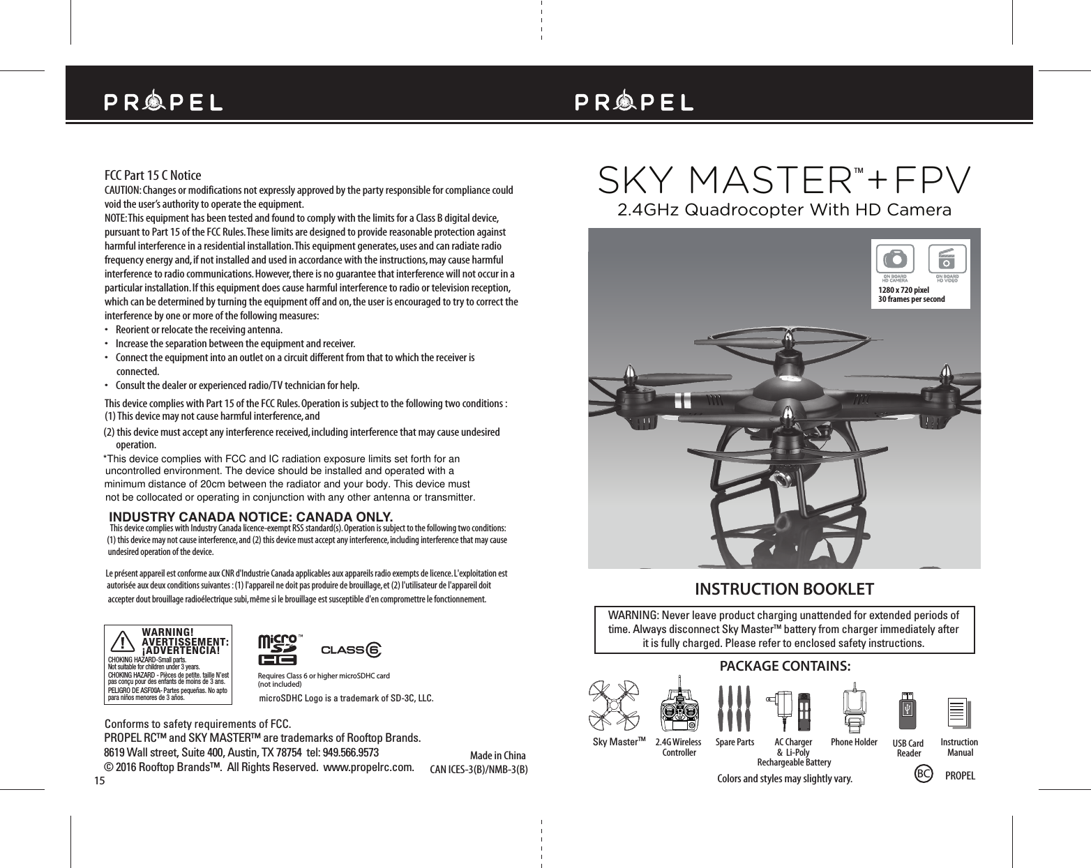 SKY MASTERTM + FPVMade in ChinaConforms to safety requirements of FCC. FCC Part 15 C NoticeCAUTION: Changes or modifications not expressly approved by the party responsible for compliance could void the user’s authority to operate the equipment.NOTE: This equipment has been tested and found to comply with the limits for a Class B digital device, pursuant to Part 15 of the FCC Rules. These limits are designed to provide reasonable protection against harmful interference in a residential installation. This equipment generates, uses and can radiate radio frequency energy and, if not installed and used in accordance with the instructions, may cause harmful interference to radio communications. However, there is no guarantee that interference will not occur in a particular installation. If this equipment does cause harmful interference to radio or television reception, which can be determined by turning the equipment off and on, the user is encouraged to try to correct the interference by one or more of the following measures:•    Reorient or relocate the receiving antenna.•    Increase the separation between the equipment and receiver.•    Connect the equipment into an outlet on a circuit different from that to which the receiver is       connected.•    Consult the dealer or experienced radio/TV technician for help.This device complies with Part 15 of the FCC Rules. Operation is subject to the following two conditions : (1) This device may not cause harmful interference, and(2) this device must accept any interference received, including interference that may cause undesired operation.15WARNING: Never leave product charging unattended for extended periods of time. Always disconnect Sky MasterTM battery from charger immediately after it is fully charged. Please refer to enclosed safety instructions.INSTRUCTION BOOKLETColors and styles may slightly vary.PACKAGE CONTAINS:2.4G Wireless ControllerInstruction ManualSpare Parts Phone HolderAC Charger &amp;  Li-Poly Rechargeable BatterySky MasterTM 2.4GHz Quadrocopter With HD CameraINDUSTRY CANADA NOTICE: CANADA ONLY.This device complies with Industry Canada licence-exempt RSS standard(s). Operation is subject to the following two conditions: (1) this device may not cause interference, and (2) this device must accept any interference, including interference that may cause undesired operation of the device.Le présent appareil est conforme aux CNR d&apos;Industrie Canada applicables aux appareils radio exempts de licence. L&apos;exploitation est autorisée aux deux conditions suivantes : (1) l&apos;appareil ne doit pas produire de brouillage, et (2) l&apos;utilisateur de l&apos;appareil doit accepter dout brouillage radioélectrique subi, même si le brouillage est susceptible d&apos;en compromettre le fonctionnement.ON BOARDHD VIDEOON BOARDHD CAMERA1280 x 720 pixel 30 frames per secondPROPEL RC™ and SKY MASTER™ are trademarks of Rooftop Brands.8619 Wall street, Suite 400, Austin, TX 78754  tel: 949.566.9573  © 2016 Rooftop Brands™.  All Rights Reserved.  www.propelrc.com. ONUSB Card ReaderPROPELBCRequires Class 6 or higher microSDHC card(not included)microSDHC Logo is a trademark of SD-3C, LLC.CAN ICES-3(B)/NMB-3(B)CHOKING HAZARD-Small parts.Not suitable for children under 3 years.  CHOKING HAZARD - Pièces de petite. taille N’est pas conçu pour des enfants de moins de 3 ans.  PELIGRO DE ASFIXIA- Partes pequeñas. No apto para niños menores de 3 años.  AVERTISSEMENT:WARNING!¡ADVERTENCIA!*This device complies with FCC and IC radiation exposure limits set forth for anuncontrolled environment. The device should be installed and operated with a minimum distance of 20cm between the radiator and your body. This device must not be collocated or operating in conjunction with any other antenna or transmitter.