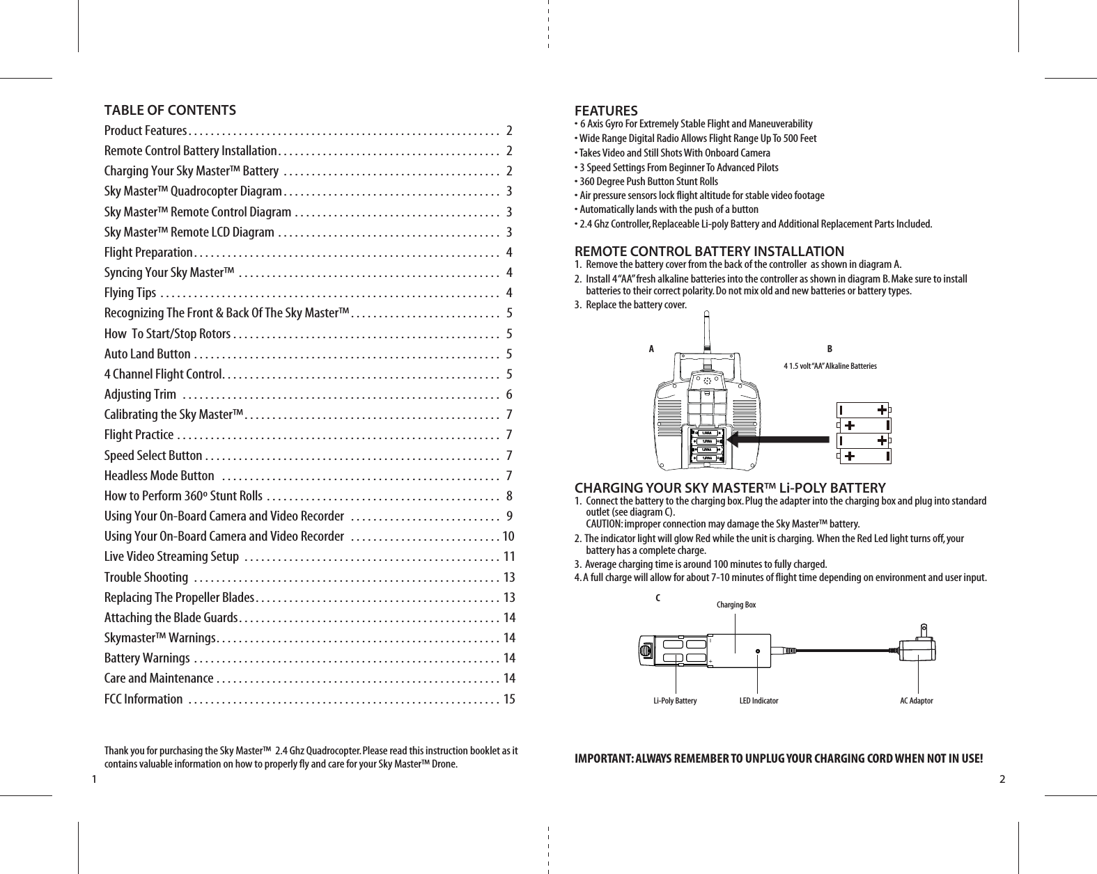 A BCAC AdaptorLi-Poly Battery4 1.5 volt “AA” Alkaline Batteries1 2Thank you for purchasing the Sky Master™  2.4 Ghz Quadrocopter. Please read this instruction booklet as it contains valuable information on how to properly fly and care for your Sky Master™ Drone.FEATURES• 6 Axis Gyro For Extremely Stable Flight and Maneuverability• Wide Range Digital Radio Allows Flight Range Up To 500 Feet• Takes Video and Still Shots With Onboard Camera• 3 Speed Settings From Beginner To Advanced Pilots• 360 Degree Push Button Stunt Rolls• Air pressure sensors lock flight altitude for stable video footage• Automatically lands with the push of a button• 2.4 Ghz Controller, Replaceable Li-poly Battery and Additional Replacement Parts Included.REMOTE CONTROL BATTERY INSTALLATION1.  Remove the battery cover from the back of the controller  as shown in diagram A.2.  Install 4 “AA” fresh alkaline batteries into the controller as shown in diagram B. Make sure to install     batteries to their correct polarity. Do not mix old and new batteries or battery types.3.  Replace the battery cover.CHARGING YOUR SKY MASTER™ Li-POLY BATTERY1.  Connect the battery to the charging box. Plug the adapter into the charging box and plug into standard        outlet (see diagram C).     CAUTION: improper connection may damage the Sky Master™ battery.2.  The indicator light will glow Red while the unit is charging.  When the Red Led light turns off, your        battery has a complete charge. 3.  Average charging time is around 100 minutes to fully charged.4. A full charge will allow for about 7-10 minutes of flight time depending on environment and user input.IMPORTANT: ALWAYS REMEMBER TO UNPLUG YOUR CHARGING CORD WHEN NOT IN USE!TABLE OF CONTENTSProduct Features. . . . . . . . . . . . . . . . . . . . . . . . . . . . . . . . . . . . . . . . . . . . . . . . . . . . . . . .  2Remote Control Battery Installation. . . . . . . . . . . . . . . . . . . . . . . . . . . . . . . . . . . . . . . .  2Charging Your Sky Master™ Battery . . . . . . . . . . . . . . . . . . . . . . . . . . . . . . . . . . . . . . .  2Sky Master™ Quadrocopter Diagram. . . . . . . . . . . . . . . . . . . . . . . . . . . . . . . . . . . . . . .  3Sky Master™ Remote Control Diagram . . . . . . . . . . . . . . . . . . . . . . . . . . . . . . . . . . . . .  3Sky Master™ Remote LCD Diagram . . . . . . . . . . . . . . . . . . . . . . . . . . . . . . . . . . . . . . . .  3Flight Preparation. . . . . . . . . . . . . . . . . . . . . . . . . . . . . . . . . . . . . . . . . . . . . . . . . . . . . . .  4Syncing Your Sky Master™ . . . . . . . . . . . . . . . . . . . . . . . . . . . . . . . . . . . . . . . . . . . . . . .  4Flying Tips . . . . . . . . . . . . . . . . . . . . . . . . . . . . . . . . . . . . . . . . . . . . . . . . . . . . . . . . . . . . .  4Recognizing The Front &amp; Back Of The Sky Master™. . . . . . . . . . . . . . . . . . . . . . . . . . .  5How  To Start/Stop Rotors . . . . . . . . . . . . . . . . . . . . . . . . . . . . . . . . . . . . . . . . . . . . . . . .  5Auto Land Button . . . . . . . . . . . . . . . . . . . . . . . . . . . . . . . . . . . . . . . . . . . . . . . . . . . . . . .  54 Channel Flight Control. . . . . . . . . . . . . . . . . . . . . . . . . . . . . . . . . . . . . . . . . . . . . . . . . .  5Adjusting Trim  . . . . . . . . . . . . . . . . . . . . . . . . . . . . . . . . . . . . . . . . . . . . . . . . . . . . . . . . .  6Calibrating the Sky Master™. . . . . . . . . . . . . . . . . . . . . . . . . . . . . . . . . . . . . . . . . . . . . .  7Flight Practice . . . . . . . . . . . . . . . . . . . . . . . . . . . . . . . . . . . . . . . . . . . . . . . . . . . . . . . . . .  7Speed Select Button . . . . . . . . . . . . . . . . . . . . . . . . . . . . . . . . . . . . . . . . . . . . . . . . . . . . .  7Headless Mode Button  . . . . . . . . . . . . . . . . . . . . . . . . . . . . . . . . . . . . . . . . . . . . . . . . . .  7How to Perform 360º Stunt Rolls . . . . . . . . . . . . . . . . . . . . . . . . . . . . . . . . . . . . . . . . . .  8Using Your On-Board Camera and Video Recorder  . . . . . . . . . . . . . . . . . . . . . . . . . . .  9Using Your On-Board Camera and Video Recorder  . . . . . . . . . . . . . . . . . . . . . . . . . . . 10 Live Video Streaming Setup  . . . . . . . . . . . . . . . . . . . . . . . . . . . . . . . . . . . . . . . . . . . . . . 11Trouble Shooting . . . . . . . . . . . . . . . . . . . . . . . . . . . . . . . . . . . . . . . . . . . . . . . . . . . . . . . 13Replacing The Propeller Blades. . . . . . . . . . . . . . . . . . . . . . . . . . . . . . . . . . . . . . . . . . . . 13Attaching the Blade Guards. . . . . . . . . . . . . . . . . . . . . . . . . . . . . . . . . . . . . . . . . . . . . . . 14Skymaster™ Warnings. . . . . . . . . . . . . . . . . . . . . . . . . . . . . . . . . . . . . . . . . . . . . . . . . . . 14Battery Warnings . . . . . . . . . . . . . . . . . . . . . . . . . . . . . . . . . . . . . . . . . . . . . . . . . . . . . . . 14Care and Maintenance . . . . . . . . . . . . . . . . . . . . . . . . . . . . . . . . . . . . . . . . . . . . . . . . . . . 14FCC Information . . . . . . . . . . . . . . . . . . . . . . . . . . . . . . . . . . . . . . . . . . . . . . . . . . . . . . . . 15LED IndicatorCharging Box