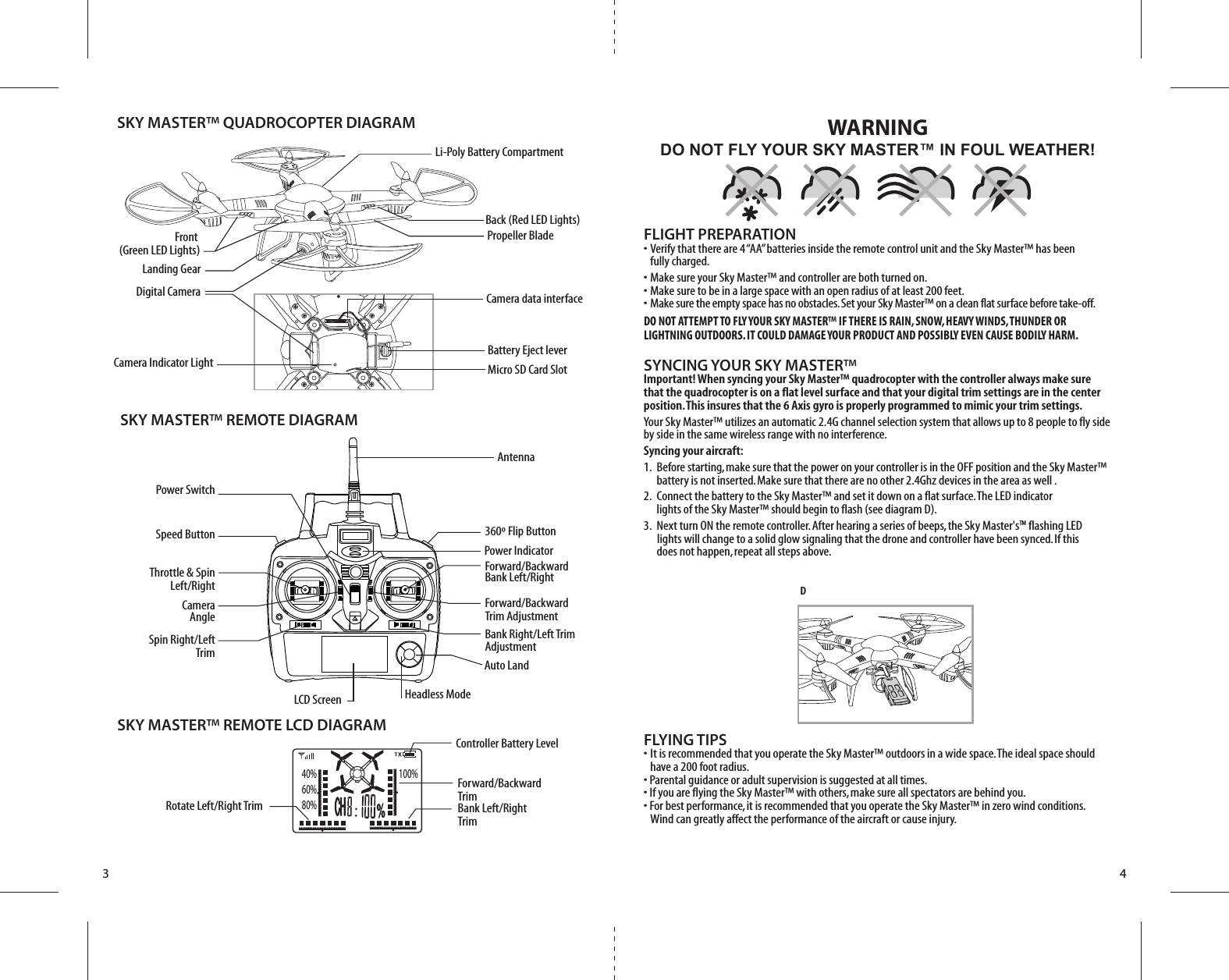 ONPropeller BladeSKY MASTER™ QUADROCOPTER DIAGRAMSKY MASTER™ REMOTE DIAGRAMSpeed ButtonCameraAngleThrottle &amp; SpinLeft/RightSpin Right/LeftTrimPower SwitchPower IndicatorAntennaForward/BackwardBank Left/RightBank Right/Left TrimAdjustment360º Flip ButtonForward/BackwardTrim AdjustmentLCD ScreenD3 4FLIGHT PREPARATION•  Verify that there are 4 “AA” batteries inside the remote control unit and the Sky Master™ has been   fully charged.•  Make sure your Sky Master™ and controller are both turned on. •  Make sure to be in a large space with an open radius of at least 200 feet. •  Make sure the empty space has no obstacles. Set your Sky Master™ on a clean flat surface before take-off.DO NOT ATTEMPT TO FLY YOUR SKY MASTER™ IF THERE IS RAIN, SNOW, HEAVY WINDS, THUNDER OR LIGHTNING OUTDOORS. IT COULD DAMAGE YOUR PRODUCT AND POSSIBLY EVEN CAUSE BODILY HARM.SYNCING YOUR SKY MASTER™Important! When syncing your Sky Master™ quadrocopter with the controller always make sure that the quadrocopter is on a flat level surface and that your digital trim settings are in the center position. This insures that the 6 Axis gyro is properly programmed to mimic your trim settings. Your Sky Master™ utilizes an automatic 2.4G channel selection system that allows up to 8 people to fly side by side in the same wireless range with no interference.Syncing your aircraft:1.  Before starting, make sure that the power on your controller is in the OFF position and the Sky Master™     battery is not inserted. Make sure that there are no other 2.4Ghz devices in the area as well .2.  Connect the battery to the Sky Master™ and set it down on a flat surface. The LED indicator        lights of the Sky Master™ should begin to flash (see diagram D). 3.  Next turn ON the remote controller. After hearing a series of beeps, the Sky Master&apos;sTM flashing LED          lights will change to a solid glow signaling that the drone and controller have been synced. If this        does not happen, repeat all steps above.FLYING TIPS•  It is recommended that you operate the Sky Master™ outdoors in a wide space. The ideal space should      have a 200 foot radius. • Parental guidance or adult supervision is suggested at all times.• If you are flying the Sky Master™ with others, make sure all spectators are behind you.• For best performance, it is recommended that you operate the Sky Master™ in zero wind conditions.   Wind can greatly affect the performance of the aircraft or cause injury.DO NOT FLY YOUR SKY MASTER™ IN FOUL WEATHER!WARNINGLi-Poly Battery CompartmentAuto LandHeadless ModeSKY MASTER™ REMOTE LCD DIAGRAMRotate Left/Right TrimController Battery LevelForward/BackwardTrimBank Left/RightTrimBattery Eject leverFront (Green LED Lights)Back (Red LED Lights)Landing GearDigital Camera Camera data interfaceCamera Indicator Light Micro SD Card Slot40%60%80%100%