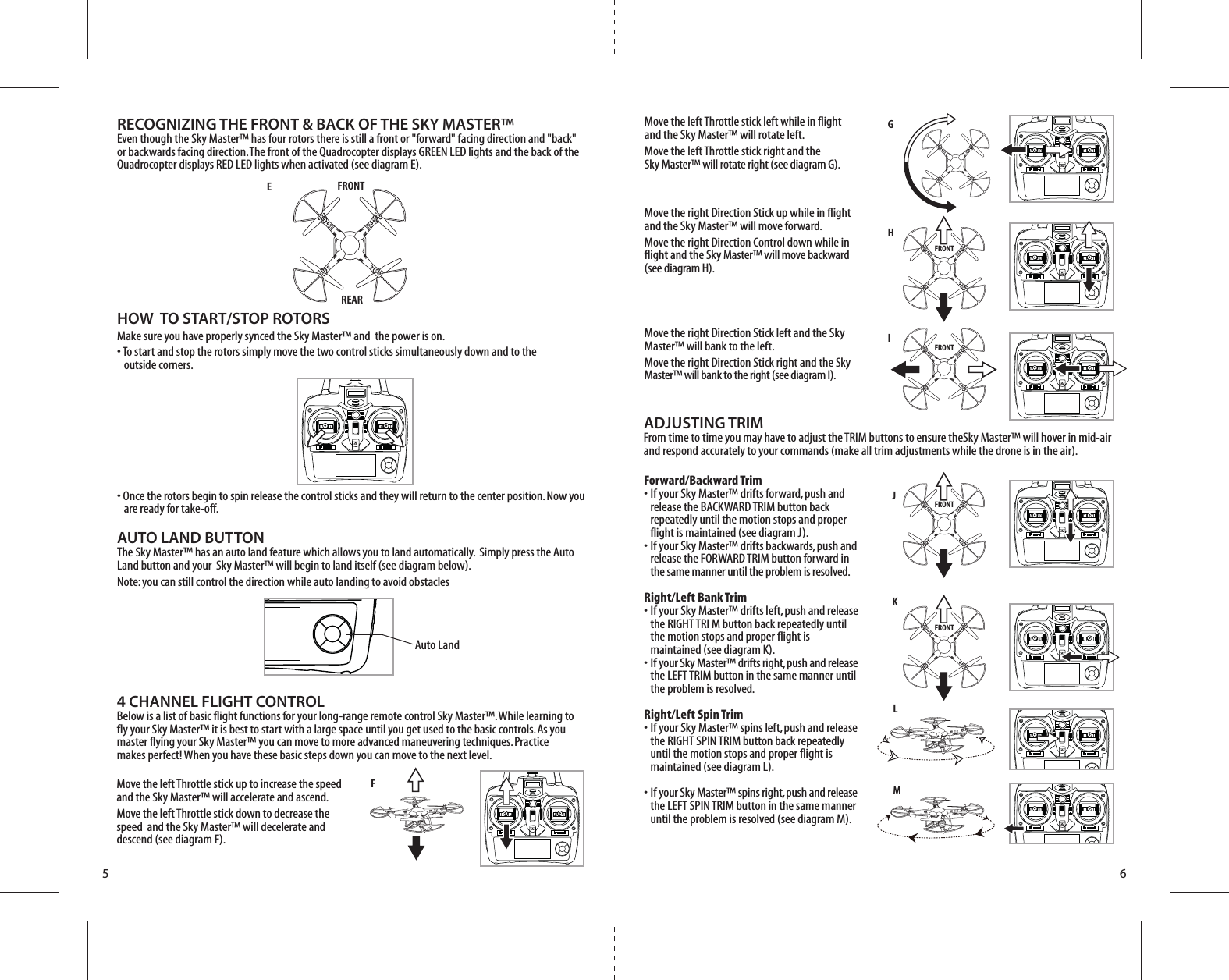 ONONONONONONONONONFJKLMG H      I FRONTFRONTFRONTFRONTEFRONTREAR5 6Forward/Backward Trim•  If your Sky Master™ drifts forward, push and   release the BACKWARD TRIM button back   repeatedly until the motion stops and proper   flight is maintained (see diagram J). •  If your Sky Master™ drifts backwards, push and   release the FORWARD TRIM button forward in  the same manner until the problem is resolved.Right/Left Bank Trim•  If your Sky Master™ drifts left, push and release   the RIGHT TRI M button back repeatedly until   the motion stops and proper flight is   maintained (see diagram K). •  If your Sky Master™ drifts right, push and release   the LEFT TRIM button in the same manner until   the problem is resolved.Right/Left Spin Trim•  If your Sky Master™ spins left, push and release   the RIGHT SPIN TRIM button back repeatedly   until the motion stops and proper flight is   maintained (see diagram L). •  If your Sky Master™ spins right, push and release   the LEFT SPIN TRIM button in the same manner   until the problem is resolved (see diagram M).4 CHANNEL FLIGHT CONTROLBelow is a list of basic flight functions for your long-range remote control Sky Master™. While learning to fly your Sky Master™ it is best to start with a large space until you get used to the basic controls. As you master flying your Sky Master™ you can move to more advanced maneuvering techniques. Practice makes perfect! When you have these basic steps down you can move to the next level.Move the left Throttle stick left while in flight and the Sky Master™ will rotate left.Move the left Throttle stick right and the Sky Master™ will rotate right (see diagram G).Move the right Direction Stick up while in flight and the Sky Master™ will move forward.Move the right Direction Control down while in flight and the Sky Master™ will move backward (see diagram H).Move the right Direction Stick left and the Sky Master™ will bank to the left.Move the right Direction Stick right and the Sky Master™ will bank to the right (see diagram I).Move the left Throttle stick up to increase the speed  and the Sky Master™ will accelerate and ascend. Move the left Throttle stick down to decrease the speed  and the Sky Master™ will decelerate and descend (see diagram F).RECOGNIZING THE FRONT &amp; BACK OF THE SKY MASTER™Even though the Sky Master™ has four rotors there is still a front or &quot;forward&quot; facing direction and &quot;back&quot; or backwards facing direction. The front of the Quadrocopter displays GREEN LED lights and the back of the Quadrocopter displays RED LED lights when activated (see diagram E).ADJUSTING TRIM From time to time you may have to adjust the TRIM buttons to ensure theSky Master™ will hover in mid-air and respond accurately to your commands (make all trim adjustments while the drone is in the air).HOW  TO START/STOP ROTORSMake sure you have properly synced the Sky Master™ and  the power is on. • To start and stop the rotors simply move the two control sticks simultaneously down and to the    outside corners. • Once the rotors begin to spin release the control sticks and they will return to the center position. Now you     are ready for take-off.AUTO LAND BUTTONThe Sky Master™ has an auto land feature which allows you to land automatically.  Simply press the Auto Land button and your  Sky Master™ will begin to land itself (see diagram below). Note: you can still control the direction while auto landing to avoid obstacles ONAuto Land