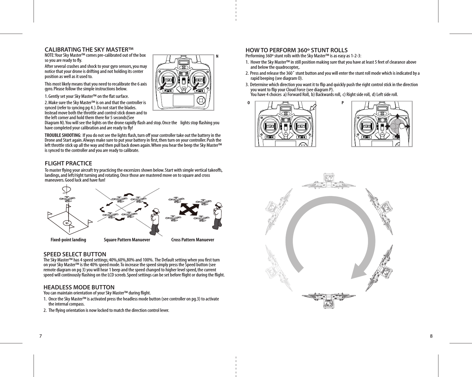 ONON ONFixed-point landing Square Pattern Manuever Cross Pattern ManueverNO P7 8CALIBRATING THE SKY MASTER™NOTE: Your Sky Master™ comes pre-calibrated out of the box so you are ready to fly.After several crashes and shock to your gyro sensors, you may notice that your drone is drifting and not holding its center position as well as it used to. This most likely means that you need to recalibrate the 6 axis gyro. Please follow the simple instructions below.1. Gently set your Sky Master™ on the flat surface.2. Make sure the Sky Master™ is on and that the controller is synced (refer to syncing pg 4. ). Do not start the blades. Instead move both the throttle and control stick down and to the left corner and hold them there for 5 seconds(See Diagram N). You will see the lights on the drone rapidly flash and stop. Once the    lights stop flashing you have completed your calibration and are ready to fly!TROUBLE SHOOTING:  If you do not see the lights flash, turn off your controller take out the battery in the Drone and Start again. Always make sure to put your battery in first, then turn on your controller. Push the left throttle stick up all the way and then pull back down again. When you hear the beep the Sky Master™ is synced to the controller and you are ready to calibrate. FLIGHT PRACTICETo master flying your aircraft try practicing the excersizes shown below. Start with simple vertical takeoffs, landings, and left/right turning and rotating. Once those are mastered move on to square and cross maneuvers. Good luck and have fun!HOW TO PERFORM 360º STUNT ROLLSPerforming 360º stunt rolls with the Sky Master™ is as easy as 1-2-3:1.  Hover the Sky Master™ in still position making sure that you have at least 5 feet of clearance above     and below the quadrocopter,.2.  Press and release the 360˚ stunt button and you will enter the stunt roll mode which is indicated by a          rapid beeping (see diagram O).3.  Determine which direction you want it to flip and quickly push the right control stick in the direction     you want to flip your Cloud Force (see diagram P).     You have 4 choices  a) Forward Roll,  b) Backwards roll,  c) Right side roll,  d) Left side roll.SPEED SELECT BUTTONThe Sky Master™ has 4 speed settings; 40%,60%,80% and 100%.  The Default setting when you first turn on your Sky Master™ is the 40% speed mode. To increase the speed simply press the Speed button (see remote diagram on pg 3) you will hear 1 beep and the speed changed to higher level speed, the current speed will continously flashing on the LCD screeb. Speed settings can be set before flight or during the flight. HEADLESS MODE BUTTONYou can maintain orientation of your Sky Master™ during flight.1.  Once the Sky Master™ is activated press the headless mode button (see controller on pg.3) to activate        the internal compass.2.  The flying orientation is now locked to match the direction control lever.