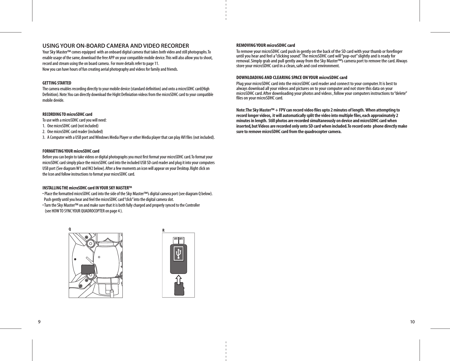910USING YOUR ON-BOARD CAMERA AND VIDEO RECORDERYour Sky Master™ comes equipped  with an onboard digital camera that takes both video and still photographs. To enable usage of the same, download the free APP on your compatible mobile device. This will also allow you to shoot, record and stream using the on board camera.  For more details refer to page 11.     Now you can have hours of fun creating aerial photography and videos for family and friends. GETTING STARTED        The camera enables recording directly to your mobile device (standard definition) and onto a microSDHC card(High Definition). Note: You can directly download the Hight Definiation videos from the microSDHC card to your compatible mobile devide.  RECORDING TO microSDHC card      To use with a microSDHC card you will need:          1.  One microSDHC card (not included)       2.   One microSDHC card reader (included)           3.   A Computer with a USB port and Windows Media Player or other Media player that can play AVI files (not included).FORMATTING YOUR microSDHC card      Before you can begin to take videos or digital photographs you must first format your microSDHC card. To format your microSDHC card simply place the microSDHC card into the included USB SD card reader and plug it into your computers USB port (See diagram W1 and W2 below). After a few moments an icon will appear on your Desktop. Right click on the Icon and follow instructions to format your microSDHC card.INSTALLING THE microSDHC card IN YOUR SKY MASTER™    • Place the formatted microSDHC card into the side of the Sky Master™’s digital camera port (see diagram Q below).      Push gently until you hear and feel the microSDHC card “click” into the digital camera slot.      • Turn the Sky Master™ on and make sure that it is both fully charged and properly synced to the Controller      (see HOW TO SYNC YOUR QUADROCOPTER on page 4 ). REMOVING YOUR microSDHC cardTo remove your microSDHC card push in gently on the back of the SD card with your thumb or forefinger until you hear and feel a “clicking sound”.  The microSDHC card will “pop-out” slightly and is ready for removal. Simply grab and pull gently away from the Sky Master™’s camera port to remove the card. Always store your microSDHC card in a clean, safe and cool environment.DOWNLOADING AND CLEARING SPACE ON YOUR microSDHC cardPlug your microSDHC card into the microSDHC card reader and connect to your computer. It is best to always download all your videos and pictures on to your computer and not store this data on your microSDHC card. After downloading your photos and videos , follow your computers instructions to “delete” files on your microSDHC card.Note: The Sky Master™ + FPV can record video files upto 2 minutes of length.  When attempting to record longer videos,  it will automatically split the video into multiple files, each approximately 2 minutes in length.  Still photos are recorded simultaneously on device and microSDHC card when inserted, but Videos are recorded only onto SD card when included. To record onto  phone directly make sure to remove microSDHC card from the quadrocopter camera.QR