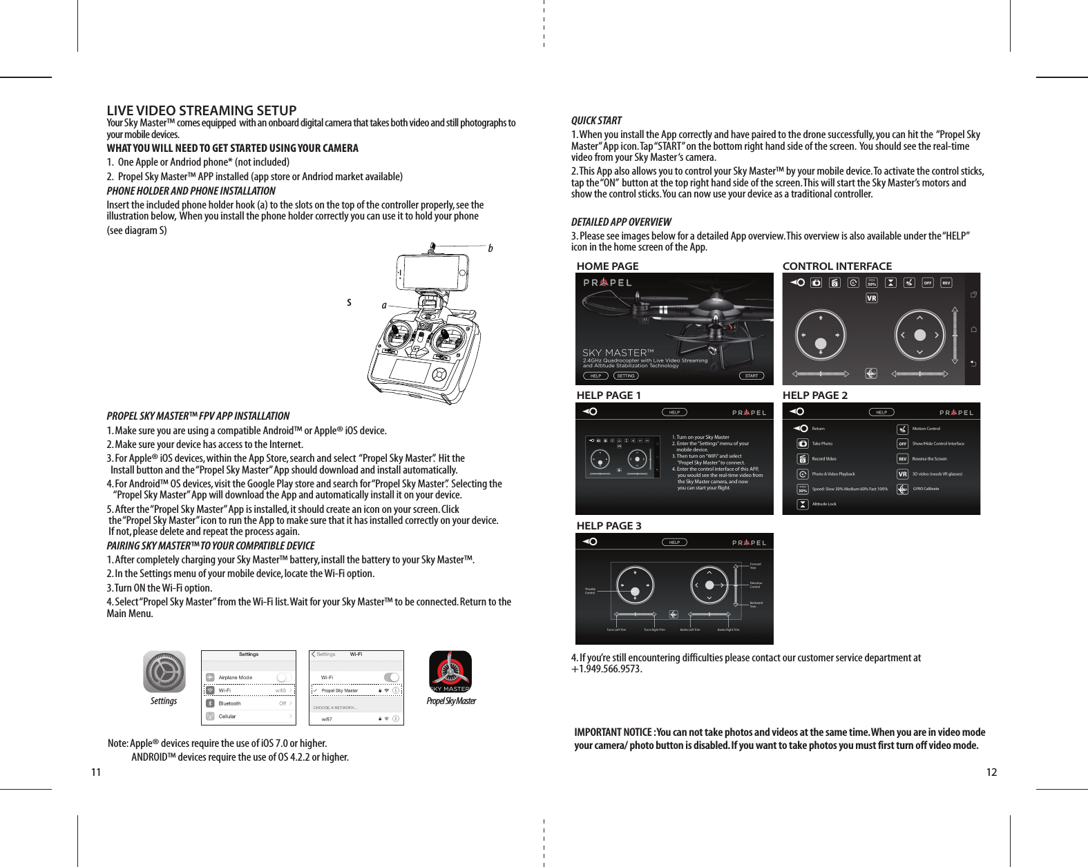 LIVE VIDEO STREAMING SETUPYour Sky Master™ comes equipped  with an onboard digital camera that takes both video and still photographs to your mobile devices.  WHAT YOU WILL NEED TO GET STARTED USING YOUR CAMERA1.  One Apple or Andriod phone* (not included) 2.  Propel Sky Master™ APP installed (app store or Andriod market available)PHONE HOLDER AND PHONE INSTALLATIONInsert the included phone holder hook (a) to the slots on the top of the controller properly, see the illustration below,  When you install the phone holder correctly you can use it to hold your phone (see diagram S)PROPEL SKY MASTER™ FPV APP INSTALLATION1. Make sure you are using a compatible Android™ or Apple® iOS device. 2. Make sure your device has access to the Internet. 3. For Apple® iOS devices, within the App Store, search and select  “Propel Sky Master”.  Hit the     Install button and the “Propel Sky Master” App should download and install automatically. 4. For Android™ OS devices, visit the Google Play store and search for “Propel Sky Master”.  Selecting the       “Propel Sky Master” App will download the App and automatically install it on your device. 5. After the “Propel Sky Master” App is installed, it should create an icon on your screen. Click           the “Propel Sky Master” icon to run the App to make sure that it has installed correctly on your device.     If not, please delete and repeat the process again.PAIRING SKY MASTER™ TO YOUR COMPATIBLE DEVICE1. After completely charging your Sky Master™ battery, install the battery to your Sky Master™. 2. In the Settings menu of your mobile device, locate the Wi-Fi option. 3. Turn ON the Wi-Fi option. 4. Select “Propel Sky Master” from the Wi-Fi list. Wait for your Sky Master™ to be connected. Return to the Main Menu.S11 12IMPORTANT NOTICE : You can not take photos and videos at the same time. When you are in video mode your camera/ photo button is disabled. If you want to take photos you must first turn off video mode. QUICK START1. When you install the App correctly and have paired to the drone successfully, you can hit the  “Propel Sky Master” App icon. Tap “START” on the bottom right hand side of the screen.  You should see the real-time video from your Sky Master ‘s camera.2. This App also allows you to control your Sky Master™ by your mobile device. To activate the control sticks, tap the “ON”  button at the top right hand side of the screen. This will start the Sky Master’s motors and show the control sticks. You can now use your device as a traditional controller.DETAILED APP OVERVIEW3. Please see images below for a detailed App overview. This overview is also available under the “HELP” icon in the home screen of the App.4. If you’re still encountering difficulties please contact our customer service department at       +1.949.566.9573.Settings Propel Sky MasterNote: Apple® devices require the use of iOS 7.0 or higher.           ANDROID™ devices require the use of OS 4.2.2 or higher.HOME PAGEHELP PAGE 1 HELP PAGE 2HELP PAGE 3CONTROL INTERFACE abON