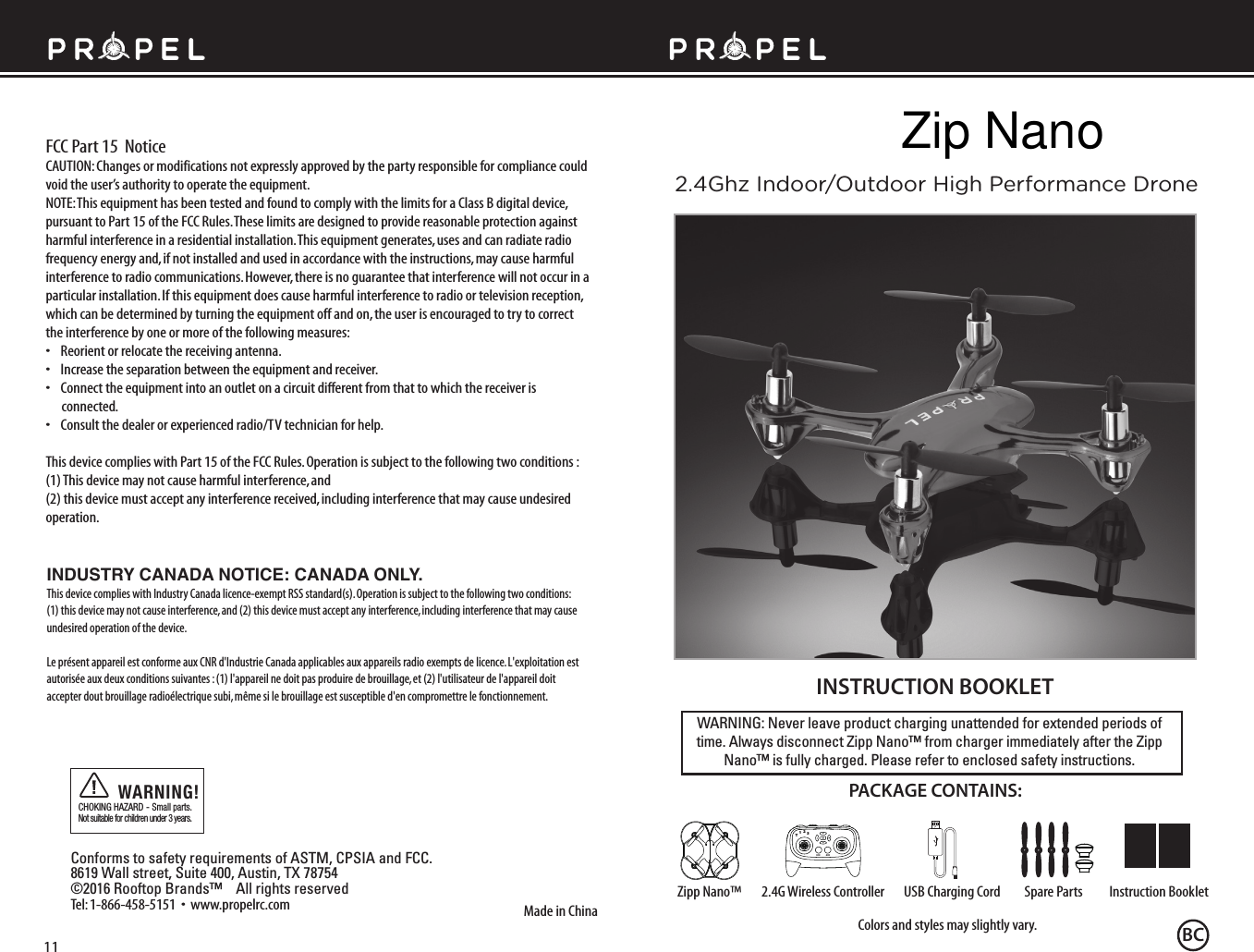 FCC Part 15  NoticeWARNING: Never leave product charging unattended for extended periods of time. Always disconnect Zipp Nano™ from charger immediately after the Zipp Nano™ is fully charged. Please refer to enclosed safety instructions.INSTRUCTION BOOKLETColors and styles may slightly vary.Made in ChinaConforms to safety requirements of ASTM, CPSIA and FCC.8619 Wall street, Suite 400, Austin, TX 78754©2016 Rooftop Brands™    All rights reserved Tel: 1-866-458-5151  •  www.propelrc.com  CHOKING HAZARD - Small parts. Not suitable for children under 3 years.WARNING!PACKAGE CONTAINS:2.4G Wireless Controller Instruction BookletSpare PartsUSB Charging CordZipp Nano™CAUTION: Changes or modifications not expressly approved by the party responsible for compliance could void the user’s authority to operate the equipment.NOTE: This equipment has been tested and found to comply with the limits for a Class B digital device, pursuant to Part 15 of the FCC Rules. These limits are designed to provide reasonable protection against harmful interference in a residential installation. This equipment generates, uses and can radiate radio frequency energy and, if not installed and used in accordance with the instructions, may cause harmful interference to radio communications. However, there is no guarantee that interference will not occur in a particular installation. If this equipment does cause harmful interference to radio or television reception, which can be determined by turning the equipment off and on, the user is encouraged to try to correct the interference by one or more of the following measures:•    Reorient or relocate the receiving antenna.•    Increase the separation between the equipment and receiver.•    Connect the equipment into an outlet on a circuit different from that to which the receiver is       connected.•    Consult the dealer or experienced radio/TV technician for help.This device complies with Part 15 of the FCC Rules. Operation is subject to the following two conditions : (1) This device may not cause harmful interference, and(2) this device must accept any interference received, including interference that may cause undesired operation.2.4Ghz Indoor/Outdoor High Performance Drone11INDUSTRY CANADA NOTICE: CANADA ONLY.This device complies with Industry Canada licence-exempt RSS standard(s). Operation is subject to the following two conditions: (1) this device may not cause interference, and (2) this device must accept any interference, including interference that may cause undesired operation of the device.Le présent appareil est conforme aux CNR d&apos;Industrie Canada applicables aux appareils radio exempts de licence. L&apos;exploitation est autorisée aux deux conditions suivantes : (1) l&apos;appareil ne doit pas produire de brouillage, et (2) l&apos;utilisateur de l&apos;appareil doit accepter dout brouillage radioélectrique subi, même si le brouillage est susceptible d&apos;en compromettre le fonctionnement.4CH3CH12T3BCZip Nano