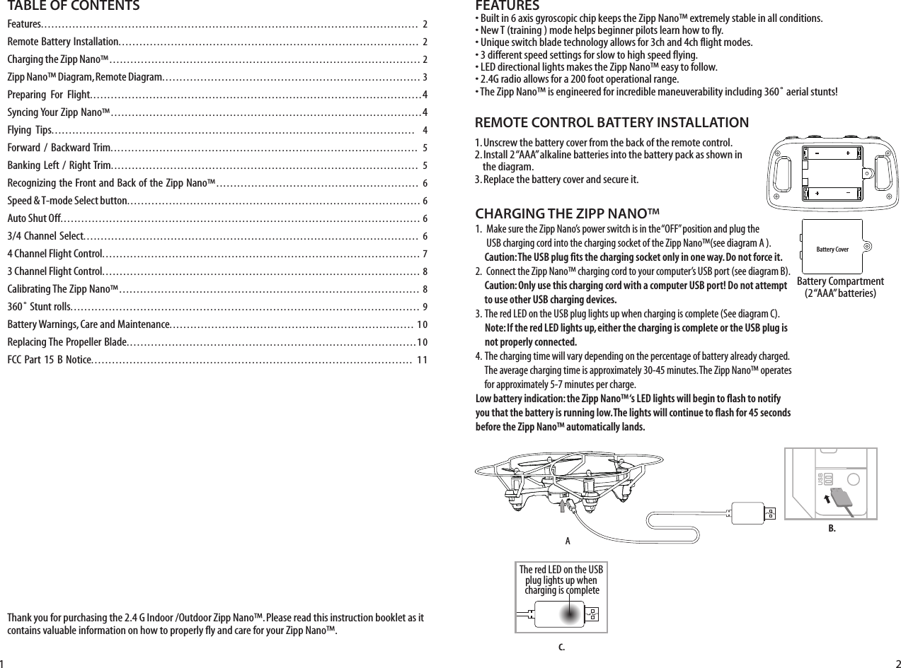 Thank you for purchasing the 2.4 G Indoor /Outdoor Zipp Nano™. Please read this instruction booklet as it contains valuable information on how to properly fly and care for your Zipp Nano™.FEATURES• Built in 6 axis gyroscopic chip keeps the Zipp Nano™ extremely stable in all conditions.• New T (training ) mode helps beginner pilots learn how to fly.• Unique switch blade technology allows for 3ch and 4ch flight modes.• 3 different speed settings for slow to high speed flying.• LED directional lights makes the Zipp Nano™ easy to follow.• 2.4G radio allows for a 200 foot operational range.• The Zipp Nano™ is engineered for incredible maneuverability including 360˚ aerial stunts!REMOTE CONTROL BATTERY INSTALLATION1. Unscrew the battery cover from the back of the remote control.2. Install 2 “AAA” alkaline batteries into the battery pack as shown in     the diagram.3. Replace the battery cover and secure it. CHARGING THE ZIPP NANO™1.   Make sure the Zipp Nano’s power switch is in the “OFF” position and plug the       USB charging cord into the charging socket of the Zipp Nano™(see diagram A ).         Caution: The USB plug fits the charging socket only in one way. Do not force it.2.  Connect the Zipp Nano™ charging cord to your computer’s USB port (see diagram B).     Caution: Only use this charging cord with a computer USB port! Do not attempt      to use other USB charging devices.3.  The red LED on the USB plug lights up when charging is complete (See diagram C).      Note: If the red LED lights up, either the charging is complete or the USB plug is      not properly connected.4.  The charging time will vary depending on the percentage of battery already charged.      The average charging time is approximately 30-45 minutes. The Zipp Nano™ operates      for approximately 5-7 minutes per charge. Low battery indication: the Zipp Nano™ ‘s LED lights will begin to flash to notify you that the battery is running low. The lights will continue to flash for 45 seconds before the Zipp Nano™ automatically lands.Battery Compartment(2 “AAA” batteries)TABLE OF CONTENTSFeatures............................................................................................................ 2Remote Battery Installation...................................................................................... 2Charging the Zipp Nano™......................................................................................... 2Zipp Nano™ Diagram, Remote Diagram.......................................................................... 3Preparing  For  Flight...............................................................................................4Syncing Your Zipp Nano™.........................................................................................4Flying  Tips........................................................................................................ 4Forward / Backward Trim........................................................................................ 5Banking Left / Right Trim........................................................................................ 5Recognizing the Front and Back of the Zipp Nano™..........................................................  6Speed &amp; T-mode Select button.................................................................................... 6Auto Shut Off....................................................................................................... 63/4 Channel Select................................................................................................ 64 Channel Flight Control........................................................................................... 73 Channel Flight Control........................................................................................... 8Calibrating The Zipp Nano™......................................................................................  8360˚ Stunt rolls.................................................................................................... 9Battery Warnings, Care and Maintenance......................................................................  10Replacing The Propeller Blade...................................................................................10FCC Part 15 B Notice............................................................................................ 11Battery CoverAB.1 2C.The red LED on the USB plug lights up when charging is complete