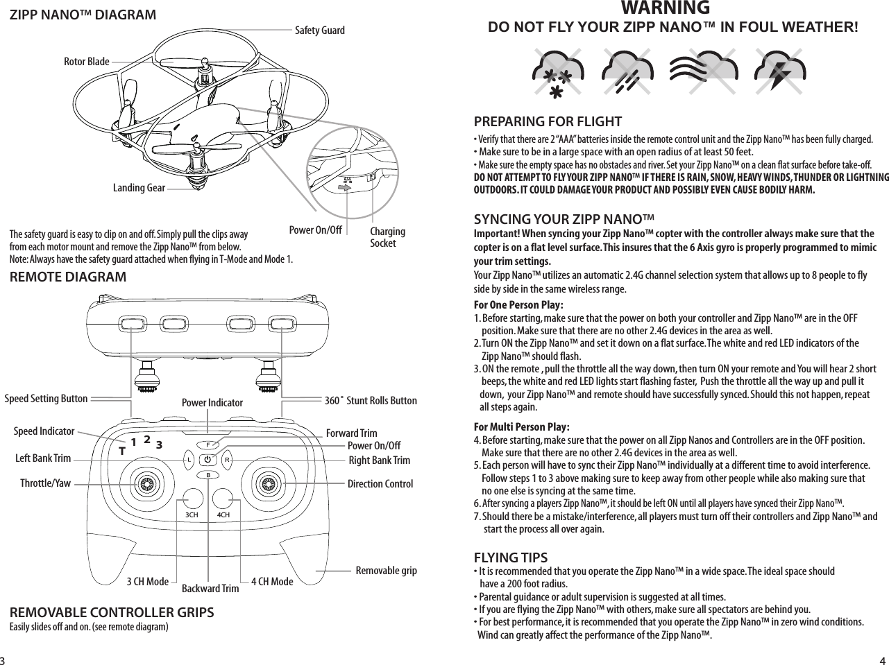 ZIPP NANO™ DIAGRAMREMOTE DIAGRAMLanding GearSafety GuardRotor BladeFLYING TIPS• It is recommended that you operate the Zipp Nano™ in a wide space. The ideal space should      have a 200 foot radius. • Parental guidance or adult supervision is suggested at all times.• If you are flying the Zipp Nano™ with others, make sure all spectators are behind you.• For best performance, it is recommended that you operate the Zipp Nano™ in zero wind conditions.     Wind can greatly affect the performance of the Zipp Nano™.Important! When syncing your Zipp Nano™ copter with the controller always make sure that the copter is on a flat level surface. This insures that the 6 Axis gyro is properly programmed to mimic your trim settings.Your Zipp Nano™ utilizes an automatic 2.4G channel selection system that allows up to 8 people to fly side by side in the same wireless range.For One Person Play:1. Before starting, make sure that the power on both your controller and Zipp Nano™ are in the OFF     position. Make sure that there are no other 2.4G devices in the area as well. 2. Turn ON the Zipp Nano™ and set it down on a flat surface. The white and red LED indicators of the     Zipp Nano™ should flash.3. ON the remote , pull the throttle all the way down, then turn ON your remote and You will hear 2 short     beeps, the white and red LED lights start flashing faster,  Push the throttle all the way up and pull it    down,  your Zipp Nano™ and remote should have successfully synced. Should this not happen, repeat    all steps again. For Multi Person Play: 4. Before starting, make sure that the power on all Zipp Nanos and Controllers are in the OFF position.        Make sure that there are no other 2.4G devices in the area as well.5. Each person will have to sync their Zipp Nano™ individually at a different time to avoid interference.     Follow steps 1 to 3 above making sure to keep away from other people while also making sure that     no one else is syncing at the same time. 6. After syncing a players Zipp Nano™, it should be left ON until all players have synced their Zipp Nano™. 7. Should there be a mistake/interference, all players must turn off their controllers and Zipp Nano™ and      start the process all over again. SYNCING YOUR ZIPP NANO™ Speed Setting Button Speed IndicatorThrottle/Yaw360˚ Stunt Rolls ButtonDirection ControlPower On/OffPower On/Off Charging SocketDO NOT FLY YOUR ZIPP NANO™ IN FOUL WEATHER!WARNING• Verify that there are 2 “AAA” batteries inside the remote control unit and the Zipp Nano™ has been fully charged.• Make sure to be in a large space with an open radius of at least 50 feet. • Make sure the empty space has no obstacles and river. Set your Zipp Nano™ on a clean flat surface before take-off.DO NOT ATTEMPT TO FLY YOUR ZIPP NANO™ IF THERE IS RAIN, SNOW, HEAVY WINDS, THUNDER OR LIGHTNING OUTDOORS. IT COULD DAMAGE YOUR PRODUCT AND POSSIBLY EVEN CAUSE BODILY HARM. PREPARING FOR FLIGHT REMOVABLE CONTROLLER GRIPSEasily slides off and on. (see remote diagram)The safety guard is easy to clip on and off. Simply pull the clips away from each motor mount and remove the Zipp Nano™ from below.Note: Always have the safety guard attached when flying in T-Mode and Mode 1.3 44CH3CH4 CH ModeRemovable grip3 CH ModeLeft Bank Trim Right Bank TrimForward TrimPower IndicatorBackward Trim OFF    ON         12T3