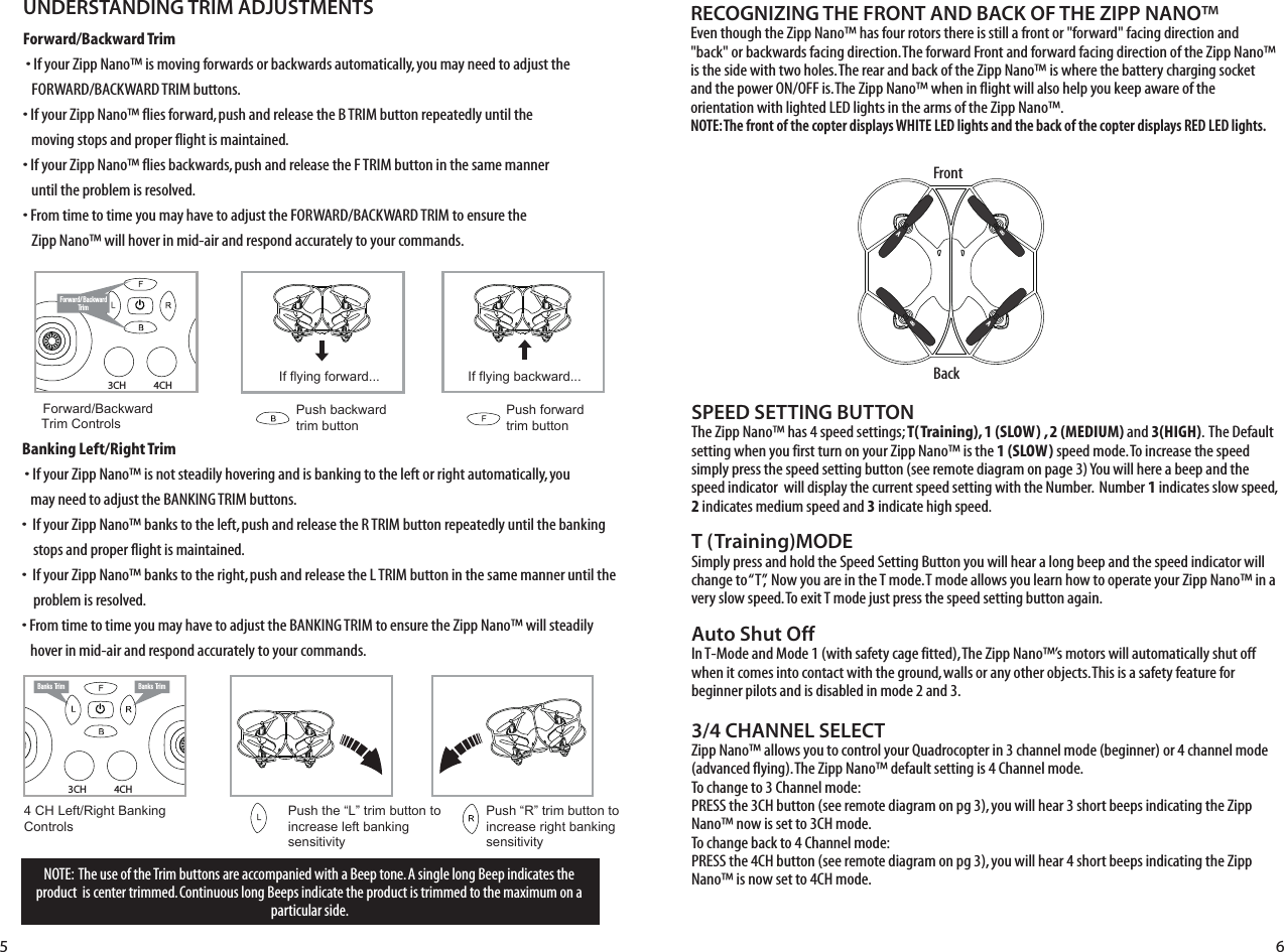 4CH3CHNOTE:  The use of the Trim buttons are accompanied with a Beep tone. A single long Beep indicates the product  is center trimmed. Continuous long Beeps indicate the product is trimmed to the maximum on a particular side.UNDERSTANDING TRIM ADJUSTMENTSForward/Backward Trim�• If your Zipp Nano™ is moving forwards or backwards automatically, you may need to adjust the    FORWARD/BACKWARD TRIM buttons. •�If your Zipp Nano™ flies forward, push and release the B TRIM button repeatedly until the      moving stops and proper flight is maintained. •�If your Zipp Nano™ flies backwards, push and release the F TRIM button in the same manner    until the problem is resolved.• From time to time you may have to adjust the FORWARD/BACKWARD TRIM to ensure the    Zipp Nano™ will hover in mid-air and respond accurately to your commands.Banking Left/Right Trim�• If your Zipp Nano™ is not steadily hovering and is banking to the left or right automatically, you    may need to adjust the BANKING TRIM buttons. •��If your Zipp Nano™ banks to the left, push and release the R TRIM button repeatedly until the banking     stops and proper flight is maintained. •��If your Zipp Nano™ banks to the right, push and release the L TRIM button in the same manner until the     problem is resolved. • From time to time you may have to adjust the BANKING TRIM to ensure the Zipp Nano™ will steadily    hover in mid-air and respond accurately to your commands.RECOGNIZING THE FRONT AND BACK OF THE ZIPP NANO™Even though the Zipp Nano™ has four rotors there is still a front or &quot;forward&quot; facing direction and &quot;back&quot; or backwards facing direction. The forward Front and forward facing direction of the Zipp Nano™ is the side with two holes. The rear and back of the Zipp Nano™ is where the battery charging socket and the power ON/OFF is. The Zipp Nano™ when in flight will also help you keep aware of the orientation with lighted LED lights in the arms of the Zipp Nano™.NOTE: The front of the copter displays WHITE LED lights and the back of the copter displays RED LED lights. Forward/ BackwardTrimForward/Backward  Trim ControlsPush backward trim buttonPush forward trim buttonIf flying forward... If flying backward...4 CH Left/Right Banking Controls Push the “L” trim button to increase left bankingsensitivityPush “R” trim button to  increase right bankingsensitivityBanks Trim Banks Trim4CH3CHSPEED SETTING BUTTONThe Zipp Nano™ has 4 speed settings; T(Training), 1 (SLOW) , 2 (MEDIUM) and 3(HIGH).  The Default setting when you first turn on your Zipp Nano™ is the 1 (SLOW) speed mode. To increase the speed simply press the speed setting button (see remote diagram on page 3) You will here a beep and the speed indicator  will display the current speed setting with the Number.  Number 1 indicates slow speed, 2 indicates medium speed and 3 indicate high speed. T (Training)MODESimply press and hold the Speed Setting Button you will hear a long beep and the speed indicator will change to “T”,  Now you are in the T mode. T mode allows you learn how to operate your Zipp Nano™ in a very slow speed. To exit T mode just press the speed setting button again.Auto Shut OffIn T-Mode and Mode 1 (with safety cage fitted), The Zipp Nano™’s motors will automatically shut off when it comes into contact with the ground, walls or any other objects. This is a safety feature for beginner pilots and is disabled in mode 2 and 3.3/4 CHANNEL SELECTZipp Nano™ allows you to control your Quadrocopter in 3 channel mode (beginner) or 4 channel mode (advanced flying). The Zipp Nano™ default setting is 4 Channel mode. To change to 3 Channel mode: PRESS the 3CH button (see remote diagram on pg 3), you will hear 3 short beeps indicating the Zipp Nano™ now is set to 3CH mode. To change back to 4 Channel mode: PRESS the 4CH button (see remote diagram on pg 3), you will hear 4 short beeps indicating the Zipp Nano™ is now set to 4CH mode. 5 6FrontBackABBA