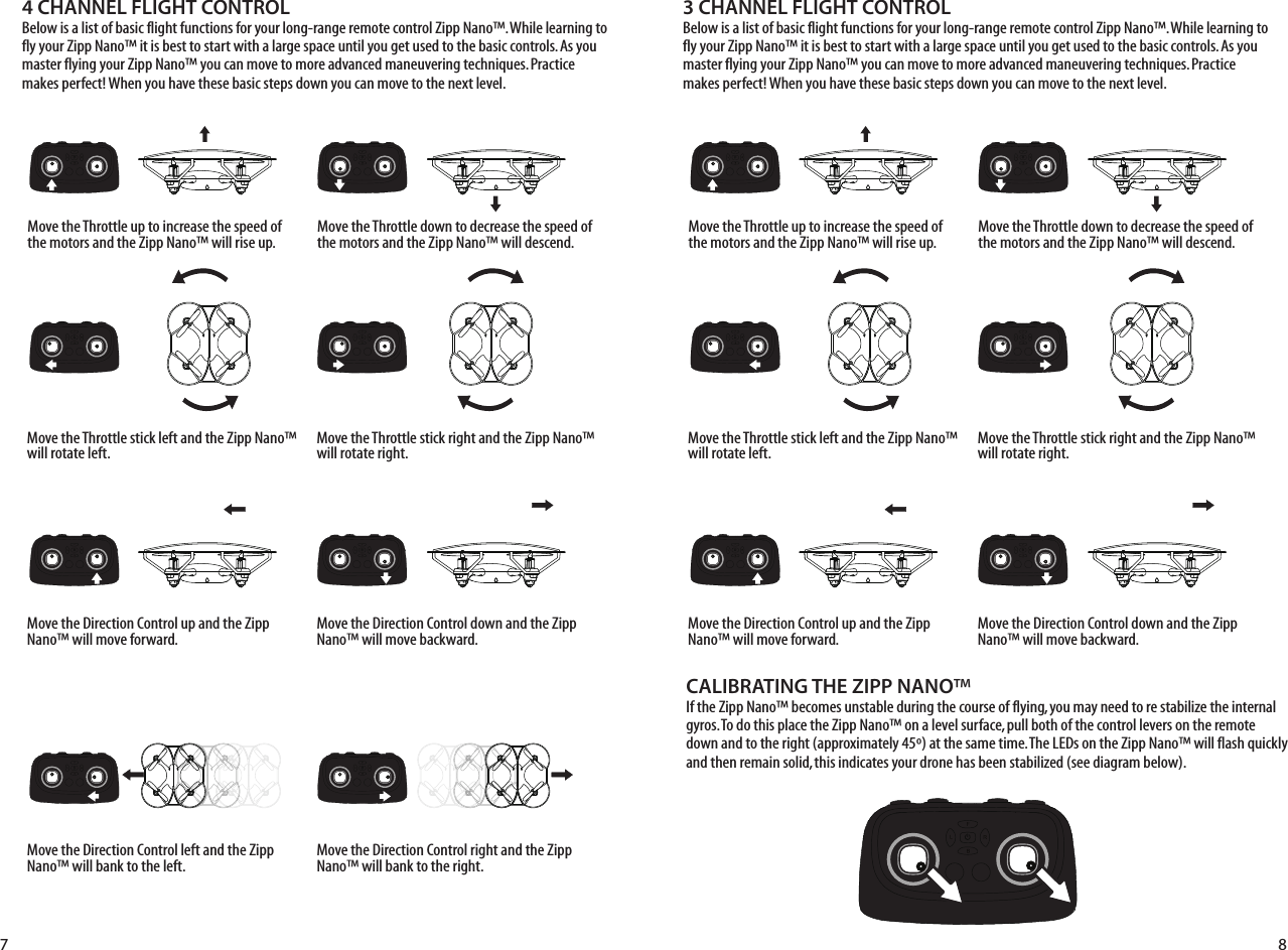 4 CHANNEL FLIGHT CONTROL Below is a list of basic flight functions for your long-range remote control Zipp Nano™. While learning to fly your Zipp Nano™ it is best to start with a large space until you get used to the basic controls. As you master flying your Zipp Nano™ you can move to more advanced maneuvering techniques. Practice makes perfect! When you have these basic steps down you can move to the next level.Move the Throttle up to increase the speed of the motors and the Zipp Nano™ will rise up.Move the Throttle down to decrease the speed of the motors and the Zipp Nano™ will descend.Move the Throttle stick left and the Zipp Nano™ will rotate left.Move the Throttle stick right and the Zipp Nano™ will rotate right.Move the Direction Control up and the Zipp Nano™ will move forward.Move the Direction Control down and the Zipp Nano™ will move backward.Move the Direction Control left and the Zipp Nano™ will bank to the left.Move the Direction Control right and the Zipp Nano™ will bank to the right.3 CHANNEL FLIGHT CONTROL Below is a list of basic flight functions for your long-range remote control Zipp Nano™. While learning to fly your Zipp Nano™ it is best to start with a large space until you get used to the basic controls. As you master flying your Zipp Nano™ you can move to more advanced maneuvering techniques. Practice makes perfect! When you have these basic steps down you can move to the next level.Move the Throttle up to increase the speed of the motors and the Zipp Nano™ will rise up.Move the Throttle down to decrease the speed of the motors and the Zipp Nano™ will descend.Move the Throttle stick left and the Zipp Nano™ will rotate left.Move the Throttle stick right and the Zipp Nano™ will rotate right.Move the Direction Control up and the Zipp Nano™ will move forward.Move the Direction Control down and the Zipp Nano™ will move backward.CALIBRATING THE ZIPP NANO™If the Zipp Nano™ becomes unstable during the course of flying, you may need to re stabilize the internal gyros. To do this place the Zipp Nano™ on a level surface, pull both of the control levers on the remote down and to the right (approximately 45º) at the same time. The LEDs on the Zipp Nano™ will flash quickly and then remain solid, this indicates your drone has been stabilized (see diagram below). 7 8