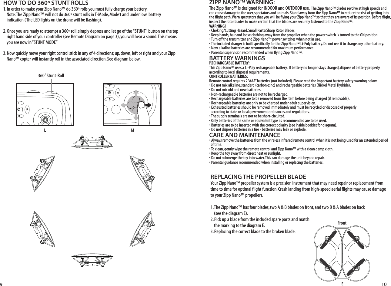 ZIPP NANO™ WARNING:The Zipp Nano™ is designed for INDOOR and OUTDOOR use.  The Zipp Nano™ blades revolve at high speeds and can cause damage to the user, spectators and animals. Stand away from the Zipp Nano™ to reduce the risk of getting into the flight path. Warn spectators that you will be flying your Zipp Nano™ so that they are aware of its position. Before flight, inspect the rotor blades to make certain that the blades are securely fastened to the Zipp Nano™.WARNING!• Choking/Cutting Hazard. Small Parts/Sharp Rotor Blades.• Keep hands, hair and loose clothing away from the propeller when the power switch is turned to the ON position.• Turn off the transmitter and Zipp Nano™ power switches when not in use.• The included charger is built specifically for the Zipp Nano™ Li-Poly battery. Do not use it to charge any other battery.• New alkaline batteries are recommended for maximum performance.• Parental supervision recommended when flying Zipp Nano™.BATTERY WARNINGSRECHARGEABLE BATTERY:This Zipp Nano™ uses a Li-Poly rechargeable battery.  If battery no longer stays charged, dispose of battery properly according to local disposal requirements.CONTROLLER BATTERIES:Remote control requires 2 “AAA” batteries (not included). Please read the important battery safety warning below.• Do not mix alkaline, standard (carbon-zinc) and rechargeable batteries (Nickel Metal Hydride).• Do not mix old and new batteries.• Non-rechargeable batteries are not to be recharged.• Rechargeable batteries are to be removed from the item before being charged (if removable).• Rechargeable batteries are only to be charged under adult supervision.• Exhausted batteries should be removed immediately and must be recycled or disposed of properly   according to state or local government ordinances and regulations.• The supply terminals are not to be short-circuited.• Only batteries of the same or equivalent type as recommended are to be used.• Batteries are to be inserted with the correct polarity (see inside booklet for diagram).• Do not dispose batteries in a fire - batteries may leak or explode.CARE AND MAINTENANCE• Always remove the batteries from the wireless infrared remote control when it is not being used for an extended period   of time.• To clean, gently wipe the remote control and Zipp Nano™ with a clean damp cloth.• Keep the toy away from direct heat or sunlight.• Do not submerge the toy into water. This can damage the unit beyond repair.• Parental guidance recommended when installing or replacing the batteries.HOW TO DO 360º STUNT ROLLS1. In order to make your Zipp Nano™ do 360º rolls you must fully charge your battery.        Note: The Zipp Nano™ will not do 360º stunt rolls in T-Mode, Mode1 and under low  battery       indication (The LED lights on the drone will be flashing). 2. Once you are ready to attempt a 360º roll, simply depress and let go of the &quot;STUNT&quot; button on the top     right hand side of your controller (see Remote Diagram on page 3), you will hear a sound. This means     you are now in “STUNT MODE”3. Now quickly move your right control stick in any of 4 directions; up, down, left or right and your Zipp     Nano™ copter will instantly roll in the associated direction. See diagram below. REPLACING THE PROPELLER BLADEYour Zipp Nano™ propeller system is a precision instrument that may need repair or replacement from time to time for optimal flight function. Crash landing from high-speed aerial flights may cause damage to your Zipp Nano™ propellers.1. The Zipp Nano™ has four blades, two A &amp; B blades on front, and two B &amp; A blades on back     (see the diagram E).2. Pick up a blade from the included spare parts and match     the marking to the diagram E. 3. Replacing the correct blade to the broken blade.E9 10FrontABBAL360˚Stunt-RollM