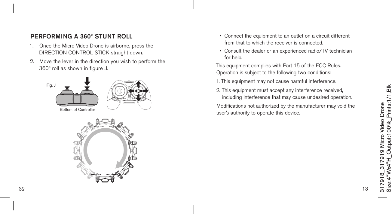32317918_317919 Micro Video DroneSize:4”Wx4&quot;H_Output:100%_Prints:1/1,Blk PERFORMING A 360º STUNT ROLL1.  Once the Micro Video Drone is airborne, press the     DIRECTION CONTROL STICK straight down.2.  Move the lever in the direction you wish to perform the    360º roll as shown in figure J.   Fig. JBottom of Controller13•   Connect the equipment to an outlet on a circuit different from that to which the receiver is connected.•   Consult the dealer or an experienced radio/TV technician for help.This equipment complies with Part 15 of the FCC Rules. Operation is subject to the following two conditions:1. This equipment may not cause harmful interference.2.  This equipment must accept any interference received, including interference that may cause undesired operation.Modifications not authorized by the manufacturer may void the user’s authority to operate this device.          