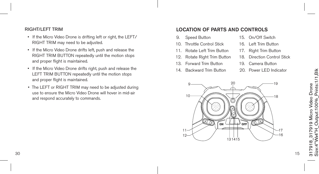 30317918_317919 Micro Video DroneSize:4”Wx4&quot;H_Output:100%_Prints:1/1,Blk RIGHT/LEFT TRIM•  If the Micro Video Drone is drifting left or right, the LEFT/   RIGHT TRIM may need to be adjusted. •  If the Micro Video Drone drifts left, push and release the    RIGHT TRIM BUTTON repeatedly until the motion  stops    and proper flight is maintained. •  If the Micro Video Drone drifts right, push and release the    LEFT TRIM BUTTON repeatedly until the motion  stops     and proper flight is maintained. •  The LEFT or RIGHT TRIM may need to be adjusted during   use to ensure the Micro Video Drone will hover in mid-air    and respond accurately to commands.      159.  Speed Button10.  Throttle Control Stick11.  Rotate Left Trim Button12.  Rotate Right Trim Button13.  Forward Trim Button14.  Backward Trim Button15.  On/Off Switch16.  Left Trim Button17.  Right Trim Button18.  Direction Control Stick 19.  Camera Button20.  Power LED IndicatorLOCATION OF PARTS AND CONTROLS10911131415161718192012