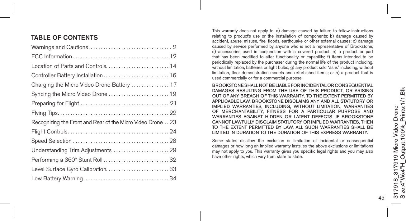 TABLE OF CONTENTSWarnings and Cautions.................................2FCC Information ......................................12Location of Parts and Controls.........................14Controller Battery Installation ..........................16Charging the Micro Video Drone Battery ...............17Syncing the Micro Video Drone . . . . . . . . . . . . . . . . . . . . . . . . 19Preparing for Flight ...................................21Flying Tips............................................22Recognizing the Front and Rear of the Micro Video Drone . .23Flight Controls ........................................24Speed Selection ......................................28Understanding Trim Adjustments  ......................29Performing a 360º Stunt Roll ..........................32Level Surface Gyro Calibration.........................33 Low Battery Warning..................................34317918_317919 Micro Video DroneSize:4”Wx4&quot;H_Output:100%_Prints:1/1,Blk 45This warranty does  not  apply  to:  a)  damage  caused by  failure  to  follow  instructions relating  to  product’s  use  or  the  installation  of  components;  b)  damage  caused  by accident, abuse, misuse, fire, floods, earthquake or other external causes; c) damage caused by service performed by anyone who is  not  a  representative  of  Brookstone; d)  accessories  used  in  conjunction  with  a  covered  product;  e)  a  product  or  part that  has  been  modified  to  alter  functionality  or  capability;  f)  items  intended  to  be periodically replaced by the purchaser during the normal life of the product including, without limitation, batteries or light bulbs; g) any product sold “as is” including, without limitation, floor  demonstration  models  and refurbished  items;  or  h) a  product  that is used commercially or for a commercial purpose. BROOKSTONE SHALL NOT BE LIABLE FOR INCIDENTAL OR CONSEQUENTIAL DAMAGES  RESULTING  FROM  THE  USE  OF  THIS  PRODUCT,  OR  ARISING OUT OF ANY BREACH OF THIS WARRANTY. TO THE EXTENT PERMITTED BY APPLICABLE LAW, BROOKSTONE DISCLAIMS ANY AND ALL STATUTORY OR IMPLIED  WARRANTIES,  INCLUDING,  WITHOUT  LIMITATION,  WARRANTIES OF  MERCHANTABILITY,  FITNESS  FOR  A  PARTICULAR  PURPOSE  AND WARRANTIES  AGAINST  HIDDEN  OR  LATENT  DEFECTS.  IF  BROOKSTONE CANNOT LAWFULLY DISCLAIM STATUTORY OR IMPLIED WARRANTIES, THEN TO  THE  EXTENT  PERMITTED  BY  LAW,  ALL  SUCH  WARRANTIES  SHALL  BE LIMITED IN DURATION TO THE DURATION OF THIS EXPRESS WARRANTY.Some  states  disallow  the  exclusion  or  limitation  of  incidental  or  consequential damages or how long an implied warranty lasts, so the above exclusions or limitations may not apply to you. This warranty gives you specific legal rights and you may also have other rights, which vary from state to state.