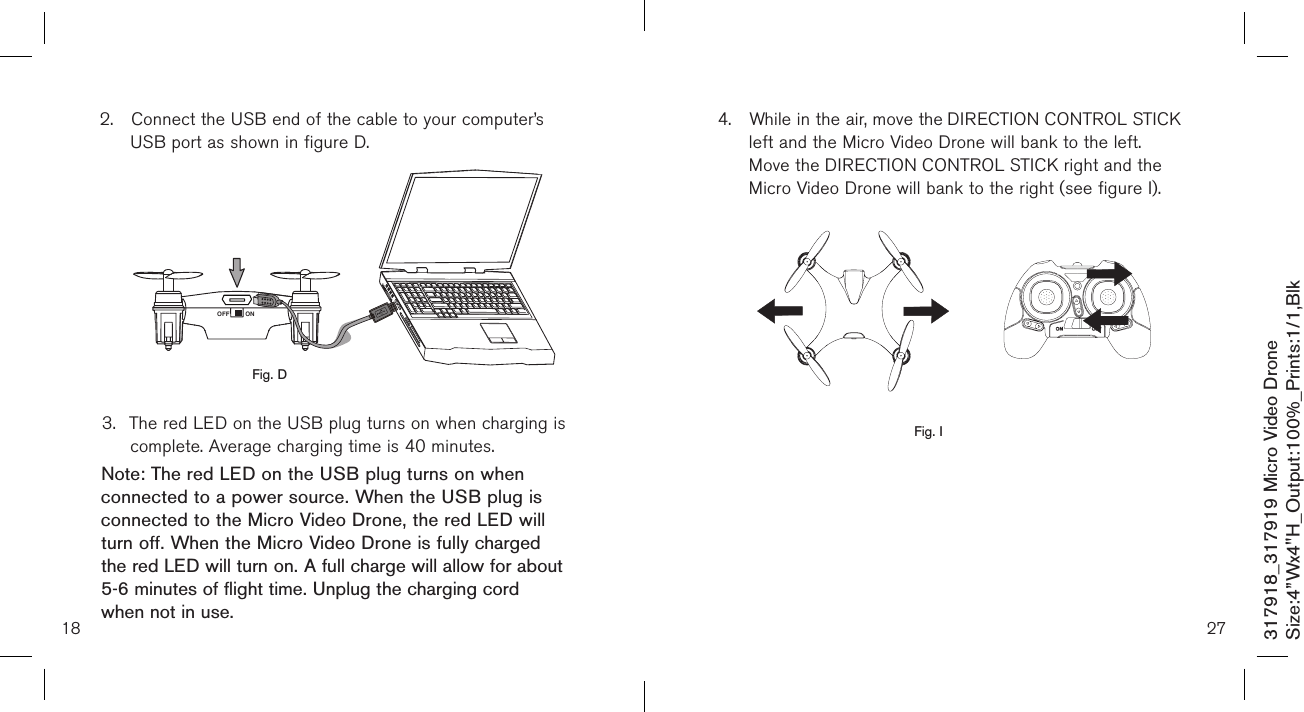18317918_317919 Micro Video DroneSize:4”Wx4&quot;H_Output:100%_Prints:1/1,Blk 2.  Connect the USB end of the cable to your computer’s     USB port as shown in figure D.            3.  The red LED on the USB plug turns on when charging is    complete. Average charging time is 40 minutes.Note: The red LED on the USB plug turns on when connected to a power source. When the USB plug is connected to the Micro Video Drone, the red LED will turn off. When the Micro Video Drone is fully charged the red LED will turn on. A full charge will allow for about 5-6 minutes of flight time. Unplug the charging cord when not in use.Fig. DONOFF274.  While in the air, move the DIRECTION CONTROL STICK   left and the Micro Video Drone will bank to the left.  Move the DIRECTION CONTROL STICK right and the    Micro Video Drone will bank to the right (see figure I).                 Fig. I