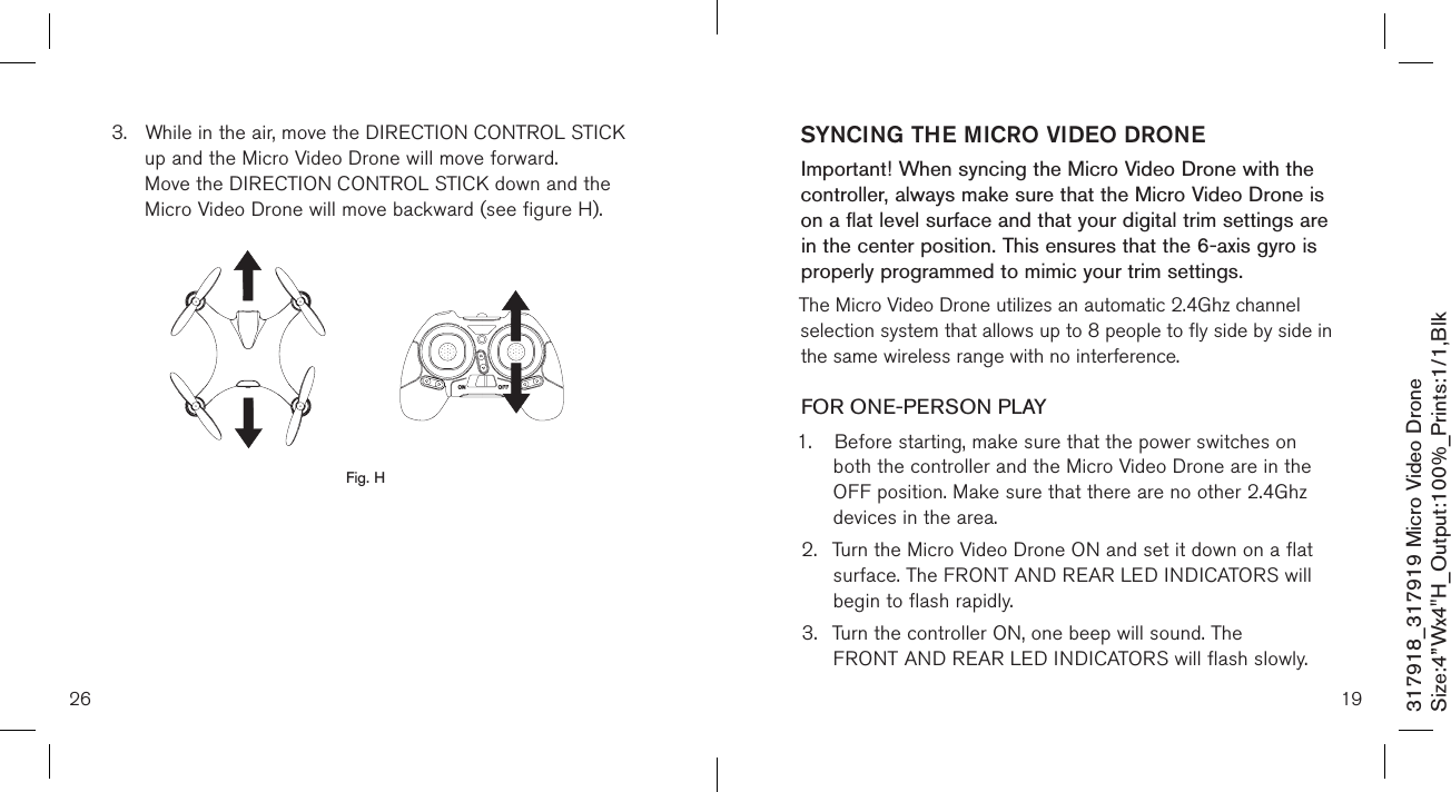 26317918_317919 Micro Video DroneSize:4”Wx4&quot;H_Output:100%_Prints:1/1,Blk 3.  While in the air, move the DIRECTION CONTROL STICK    up and the Micro Video Drone will move forward.   Move the DIRECTION CONTROL STICK down and the    Micro Video Drone will move backward (see figure H).                 Fig. H19SYNCING THE MICRO VIDEO DRONEImportant! When syncing the Micro Video Drone with the controller, always make sure that the Micro Video Drone is on a flat level surface and that your digital trim settings are in the center position. This ensures that the 6-axis gyro is properly programmed to mimic your trim settings. The Micro Video Drone utilizes an automatic 2.4Ghz channel selection system that allows up to 8 people to fly side by side in the same wireless range with no interference.FOR ONE-PERSON PLAY1.  Before starting, make sure that the power switches on    both the controller and the Micro Video Drone are in the    OFF position. Make sure that there are no other 2.4Ghz    devices in the area.2.  Turn the Micro Video Drone ON and set it down on a flat    surface. The FRONT AND REAR LED INDICATORS will    begin to flash rapidly.3.  Turn the controller ON, one beep will sound. The      FRONT AND REAR LED INDICATORS will flash slowly.  