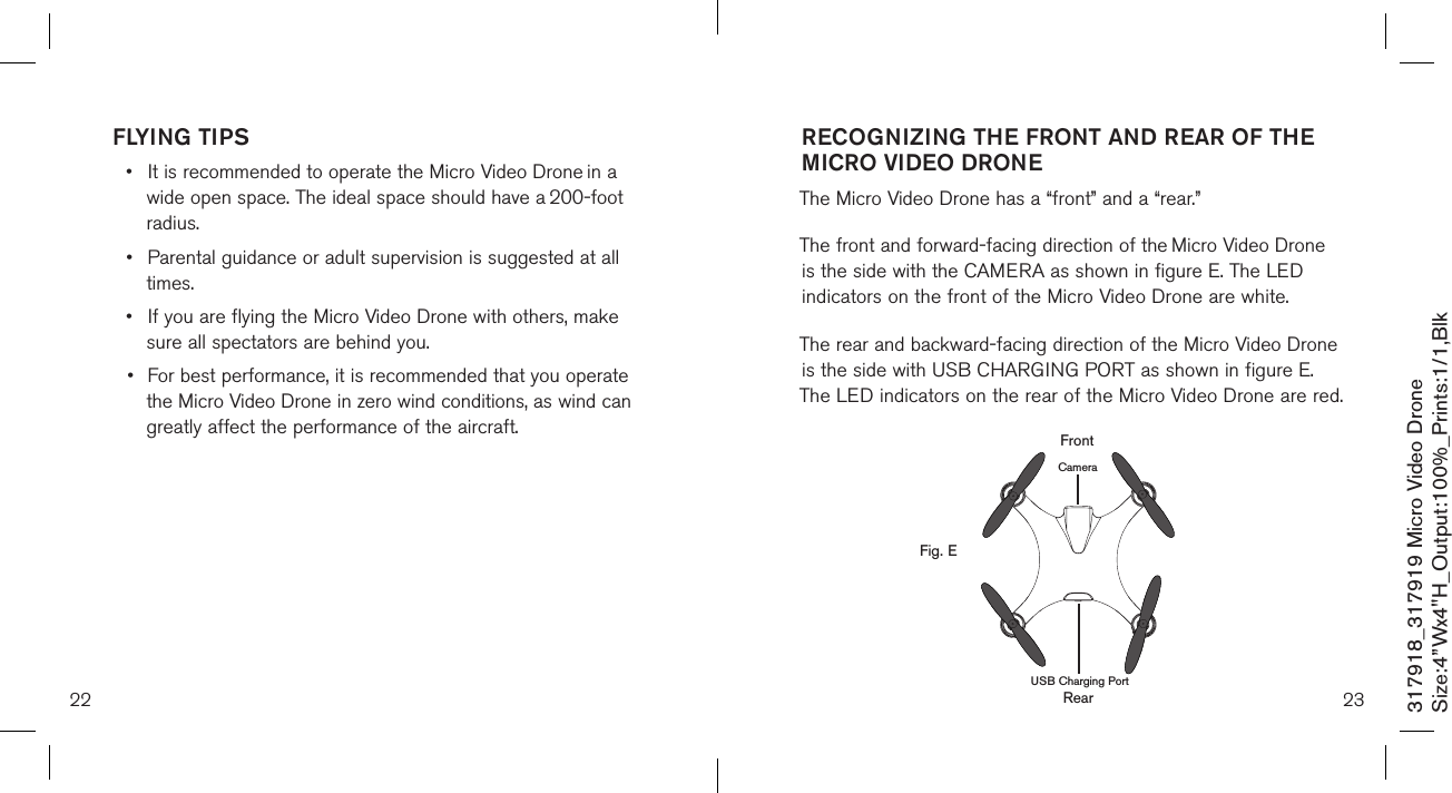 22 23317918_317919 Micro Video DroneSize:4”Wx4&quot;H_Output:100%_Prints:1/1,Blk FLYING TIPS•  It is recommended to operate the Micro Video Drone in a    wide open space. The ideal space should have a  200-foot    radius.  •  Parental guidance or adult supervision is suggested at all    times. •  If you are flying the Micro Video Drone with others, make    sure all spectators are behind you. •  For best performance, it is recommended that you operate   the Micro Video Drone in zero wind conditions, as wind can    greatly affect the performance of the aircraft.RECOGNIZING THE FRONT AND REAR OF THE MICRO VIDEO DRONE  The Micro Video Drone has a “front” and a “rear.” The front and forward-facing direction of the Micro Video Drone  is the side with the CAMERA as shown in figure E. The LED  indicators on the front of the Micro Video Drone are white. The rear and backward-facing direction of the Micro Video Drone is the side with USB CHARGING PORT as shown in figure E. The LED indicators on the rear of the Micro Video Drone are red.        RearFig. EFrontCameraUSB Charging Port