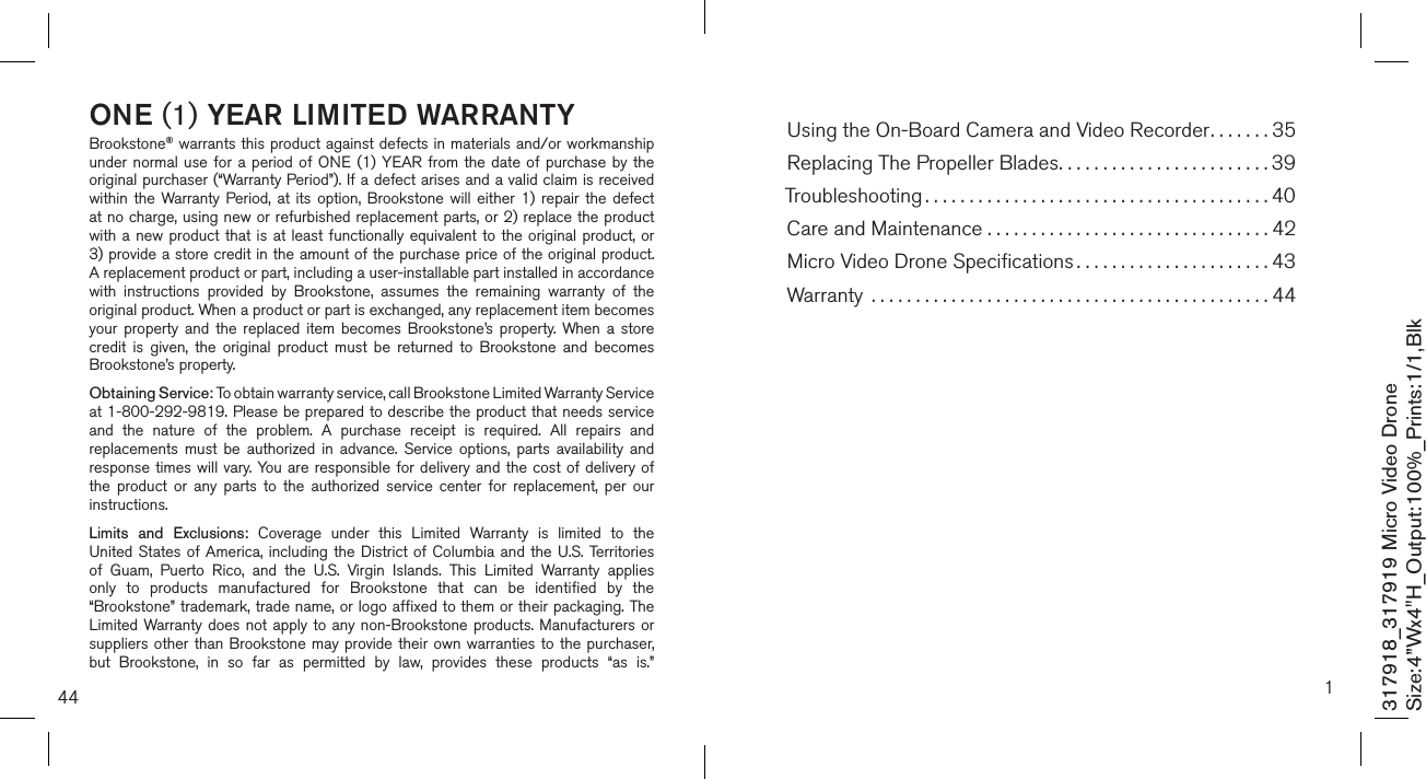 44ONE (1) YEAR LIMITED WARRANTYBrookstone® warrants this product against defects in materials and/or workmanship under normal use  for  a  period of ONE (1)  YEAR  from the date of  purchase by  the original purchaser (“Warranty Period”). If a defect arises and a valid claim is received within  the  Warranty  Period, at  its option,  Brookstone will  either 1)  repair the  defect at no charge, using new or refurbished replacement parts, or 2) replace the product with a new product that is at  least  functionally  equivalent  to  the  original product, or  3) provide a store credit in the amount of the purchase price of the original product.  A replacement product or part, including a user-installable part installed in accordance with  instructions  provided  by  Brookstone,  assumes  the  remaining  warranty  of  the original product. When a product or part is exchanged, any replacement item becomes your  property  and  the  replaced  item  becomes  Brookstone’s  property. When a  store credit  is  given,  the  original  product  must  be  returned  to  Brookstone  and  becomes Brookstone’s property. Obtaining Service: To obtain warranty service, call Brookstone Limited Warranty Service  at 1-800-292-9819. Please be prepared to describe the product that needs service and  the  nature  of  the  problem.  A  purchase  receipt  is  required.  All  repairs  and replacements  must  be  authorized  in  advance.  Service  options,  parts  availability  and response times will  vary. You are responsible for  delivery  and the cost of delivery of the  product  or  any  parts  to  the  authorized  service  center  for  replacement,  per  our instructions.Limits  and  Exclusions:  Coverage  under  this  Limited  Warranty  is  limited  to  the United States of America, including the District of Columbia and the U.S. Territories of  Guam,  Puerto  Rico,  and  the  U.S.  Virgin  Islands.  This  Limited  Warranty  applies only  to  products  manufactured  for  Brookstone  that  can  be  identified  by  the “Brookstone” trademark, trade name, or logo affixed to them or their packaging. The Limited Warranty does not apply to any non-Brookstone products. Manufacturers  or suppliers other than Brookstone may provide their own warranties to the purchaser,  but  Brookstone,  in  so  far  as  permitted  by  law,  provides  these  products  “as  is.”  317918_317919 Micro Video DroneSize:4”Wx4&quot;H_Output:100%_Prints:1/1,Blk 1Using the On-Board Camera and Video Recorder.......35Replacing The Propeller Blades........................39Troubleshooting .......................................40Care and Maintenance . . . . . . . . . . . . . . . . . . . . . . . . . . . . . . . . 42Micro Video Drone Speciﬁcations ......................43Warranty  .............................................44