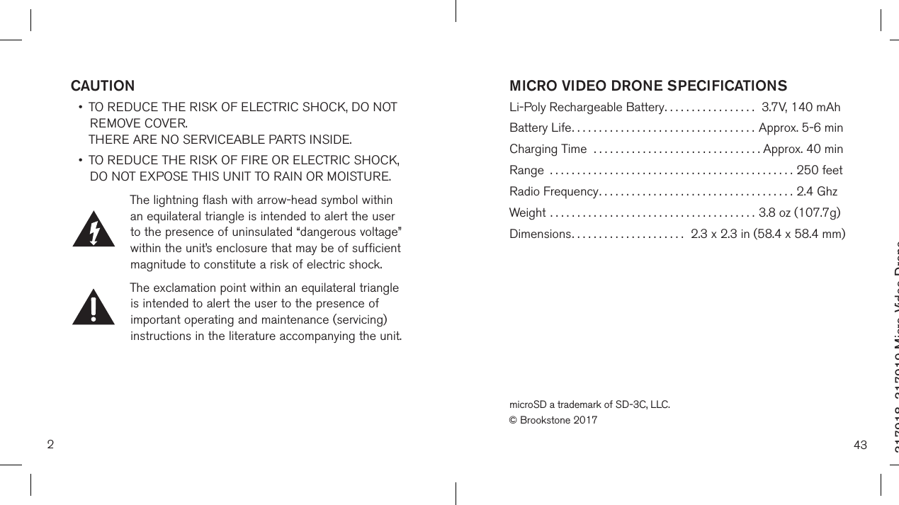 2317918_317919 Micro Video DroneSize:4”Wx4&quot;H_Output:100%_Prints:1/1,Blk CAUTION •   TO REDUCE THE RISK OF ELECTRIC SHOCK, DO NOT REMOVE COVER.  THERE ARE NO SERVICEABLE PARTS INSIDE.  •   TO REDUCE THE RISK OF FIRE OR ELECTRIC SHOCK,  DO NOT EXPOSE THIS UNIT TO RAIN OR MOISTURE.The lightning flash with arrow-head symbol within an equilateral triangle is intended to alert the user to the presence of uninsulated “dangerous voltage” within the unit’s enclosure that may be of sufficient magnitude to constitute a risk of electric shock.The exclamation point within an equilateral triangle is intended to alert the user to the presence of important operating and maintenance (servicing) instructions in the literature accompanying the unit.43MICRO VIDEO DRONE SPECIFICATIONS Li-Poly Rechargeable Battery.................   3.7V, 140 mAhBattery Life..................................  Approx. 5-6 minCharging Time  ...............................  Approx. 40 minRange .............................................250 feetRadio Frequency.................................... 2.4 GhzWeight ......................................  3.8 oz (107.7g)Dimensions.....................   2.3 x 2.3 in (58.4 x 58.4 mm)microSD a trademark of SD-3C, LLC.© Brookstone 2017