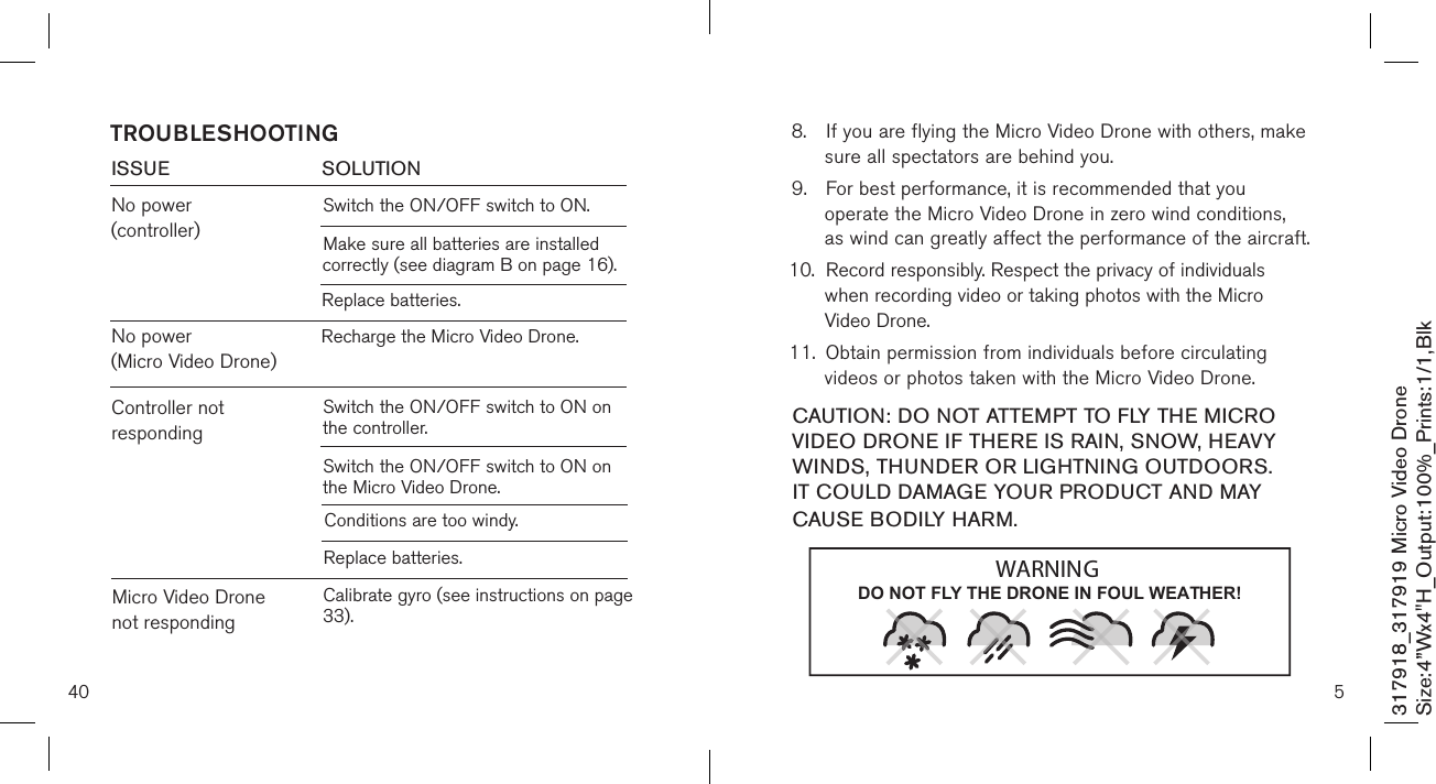 40ISSUE            SOLUTIONNo power (controller)Switch the ON/OFF switch to ON. TROUBLESHOOTINGMake sure all batteries are installed          correctly (see diagram B on page 16).Replace batteries.No power  (Micro Video Drone)Recharge the Micro Video Drone.Controller not respondingSwitch the ON/OFF switch to ON on the controller.Switch the ON/OFF switch to ON on the Micro Video Drone.Conditions are too windy.Replace batteries.Micro Video Drone not respondingCalibrate gyro (see instructions on page 33).317918_317919 Micro Video DroneSize:4”Wx4&quot;H_Output:100%_Prints:1/1,Blk 8.  If you are flying the Micro Video Drone with others, make    sure all spectators are behind you. 9.  For best performance, it is recommended that you      operate the Micro Video Drone in zero wind conditions,    as wind can greatly affect the performance of the aircraft.10.  Record responsibly. Respect the privacy of individuals      when recording video or taking photos with the Micro      Video Drone. 11.  Obtain permission from individuals before circulating      videos or photos taken with the Micro Video Drone.  CAUTION: DO NOT ATTEMPT TO FLY THE MICRO VIDEO DRONE IF THERE IS RAIN, SNOW, HEAVY WINDS, THUNDER OR LIGHTNING OUTDOORS. IT COULD DAMAGE YOUR PRODUCT AND MAY CAUSE BODILY HARM.5DO NOT FLY THE DRONE IN FOUL WEATHER!WARNING