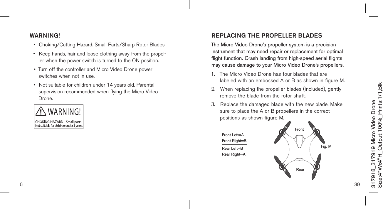 WARNING!•  Choking/Cutting Hazard. Small Parts/Sharp Rotor Blades.•  Keep hands, hair and loose clothing away from the propel-   ler when the power switch is turned to the ON position.•  Turn off the controller and Micro Video Drone power      switches when not in use.•  Not suitable for children under 14 years old. Parental    supervision recommended when flying the Micro Video     Drone.6317918_317919 Micro Video DroneSize:4”Wx4&quot;H_Output:100%_Prints:1/1,Blk 39REPLACING THE PROPELLER BLADESThe Micro Video Drone’s propeller system is a precision instrument that may need repair or replacement for optimal flight function. Crash landing from high-speed aerial flights may cause damage to your  Micro Video Drone’s propellers.1.  The Micro Video Drone has four blades that are     labeled with an embossed A or B as shown in figure M.2.  When replacing the propeller blades (included), gently  remove the blade from the rotor shaft. 3.  Replace the damaged blade with the new blade. Make   sure to place the A or B propellers in the correct     positions as shown figure M.RearAABBFrontFront Left=AFront Right=BRear Left=BRear Right=AFig. M