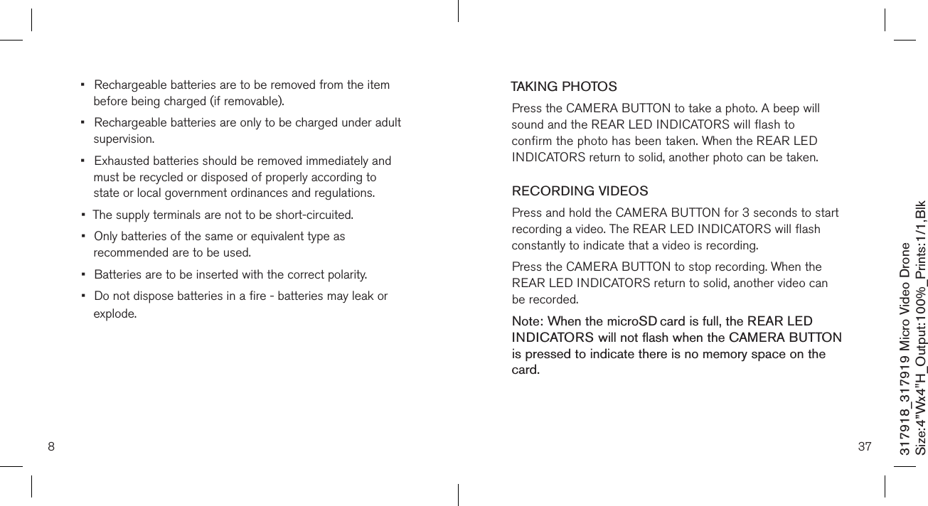 8317918_317919 Micro Video DroneSize:4”Wx4&quot;H_Output:100%_Prints:1/1,Blk •  Rechargeable batteries are to be removed from the item    before being charged (if removable).•  Rechargeable batteries are only to be charged under adult    supervision.•  Exhausted batteries should be removed immediately and    must be recycled or disposed of properly according to      state or local government ordinances and regulations.•  The supply terminals are not to be short-circuited.•  Only batteries of the same or equivalent type as    recommended are to be used.•  Batteries are to be inserted with the correct polarity.•  Do not dispose batteries in a fire - batteries may leak or    explode. 37TAKING PHOTOSPress the CAMERA BUTTON to take a photo. A beep will  sound and the REAR LED INDICATORS will flash to confirm the photo has been taken. When the REAR LED INDICATORS return to solid, another photo can be taken.  RECORDING VIDEOS Press and hold the CAMERA BUTTON for 3 seconds to start recording a video. The REAR LED INDICATORS will flash constantly to indicate that a video is recording. Press the CAMERA BUTTON to stop recording. When the REAR LED INDICATORS return to solid, another video can be recorded. Note: When the microSD card is full, the REAR LED  INDICATORS will not flash when the CAMERA BUTTON is pressed to indicate there is no memory space on the card.     