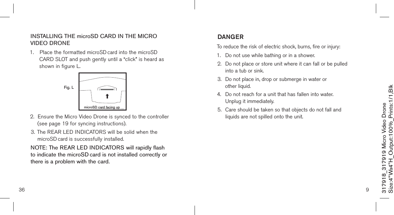 36317918_317919 Micro Video DroneSize:4”Wx4&quot;H_Output:100%_Prints:1/1,Blk INSTALLING THE microSD CARD IN THE MICRO VIDEO DRONE1.  Place the formatted microSD card into the microSD  CARD SLOT and push gently until a “click” is heard as     shown in figure L.            2.  Ensure the Micro Video Drone is synced to the controller    (see page 19 for syncing instructions). 3. The REAR LED INDICATORS will be solid when the     microSD card is successfully installed. NOTE: The REAR LED INDICATORS will rapidly flash to indicate the microSD card is not installed correctly or there is a problem with the card.   Fig. LmicroSD card facing up9DANGERTo reduce the risk of electric shock, burns, fire or injury:1.  Do not use while bathing or in a shower.2.   Do not place or store unit where it can fall or be pulled  into a tub or sink.3.   Do not place in, drop or submerge in water or  other liquid.4.   Do not reach for a unit that has fallen into water.  Unplug it immediately.5.   Care should be taken so that objects do not fall and  liquids are not spilled onto the unit.