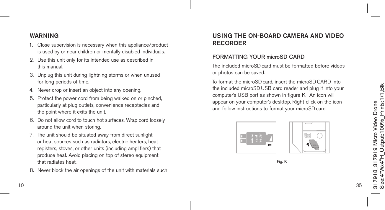 10317918_317919 Micro Video DroneSize:4”Wx4&quot;H_Output:100%_Prints:1/1,Blk WARNING1.   Close supervision is necessary when this appliance/product is used by or near children or mentally disabled individuals.2.   Use this unit only for its intended use as described in  this manual.3.   Unplug this unit during lightning storms or when unused  for long periods of time.4.  Never drop or insert an object into any opening.5.   Protect the power cord from being walked on or pinched, particularly at plug outlets, convenience receptacles and the point where it exits the unit.6.   Do not allow cord to touch hot surfaces. Wrap cord loosely around the unit when storing.7.   The unit should be situated away from direct sunlight or heat sources such as radiators, electric heaters, heat registers, stoves, or other units (including amplifiers) that produce heat. Avoid placing on top of stereo equipment that radiates heat.8.   Never block the air openings of the unit with materials such 35USING THE ON-BOARD CAMERA AND VIDEO RECORDERFORMATTING YOUR microSD CARDThe included microSD card must be formatted before videos  or photos can be saved. To format the microSD card, insert the microSD CARD into the included microSD USB card reader and plug it into your computer’s USB port as shown in figure K.  An icon will appear on your computer’s desktop. Right-click on the icon and follow instructions to format your microSD card.       Fig. K