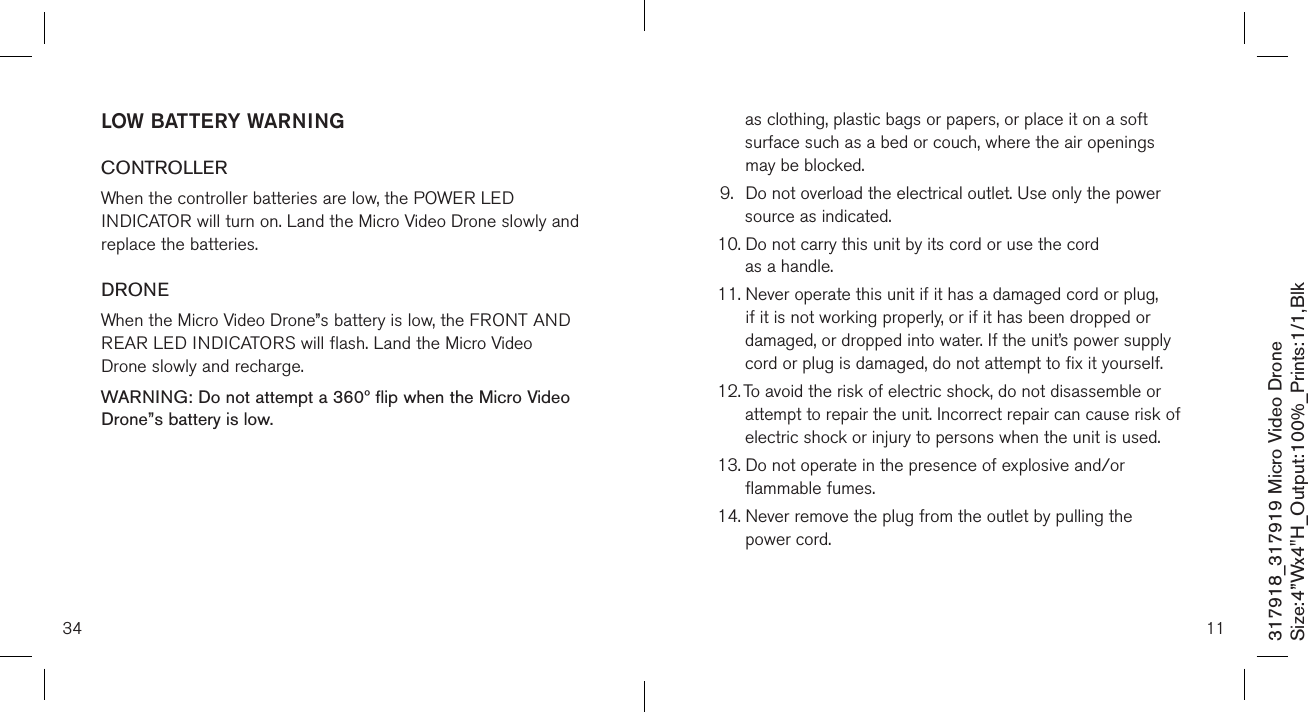 34317918_317919 Micro Video DroneSize:4”Wx4&quot;H_Output:100%_Prints:1/1,Blk LOW BATTERY WARNINGCONTROLLERWhen the controller batteries are low, the POWER LED INDICATOR will turn on. Land the Micro Video Drone slowly and replace the batteries.DRONEWhen the Micro Video Drone”s battery is low, the FRONT AND REAR LED INDICATORS will flash. Land the Micro Video Drone slowly and recharge.WARNING: Do not attempt a 360º flip when the Micro Video Drone”s battery is low. 11as clothing, plastic bags or papers, or place it on a soft surface such as a bed or couch, where the air openings may be blocked.9.   Do not overload the electrical outlet. Use only the power source as indicated.10.  Do not carry this unit by its cord or use the cord  as a handle.11.  Never operate this unit if it has a damaged cord or plug, if it is not working properly, or if it has been dropped or damaged, or dropped into water. If the unit’s power supply cord or plug is damaged, do not attempt to fix it yourself.12.  To avoid the risk of electric shock, do not disassemble or attempt to repair the unit. Incorrect repair can cause risk of electric shock or injury to persons when the unit is used.13.  Do not operate in the presence of explosive and/or flammable fumes.14.  Never remove the plug from the outlet by pulling the  power cord. 