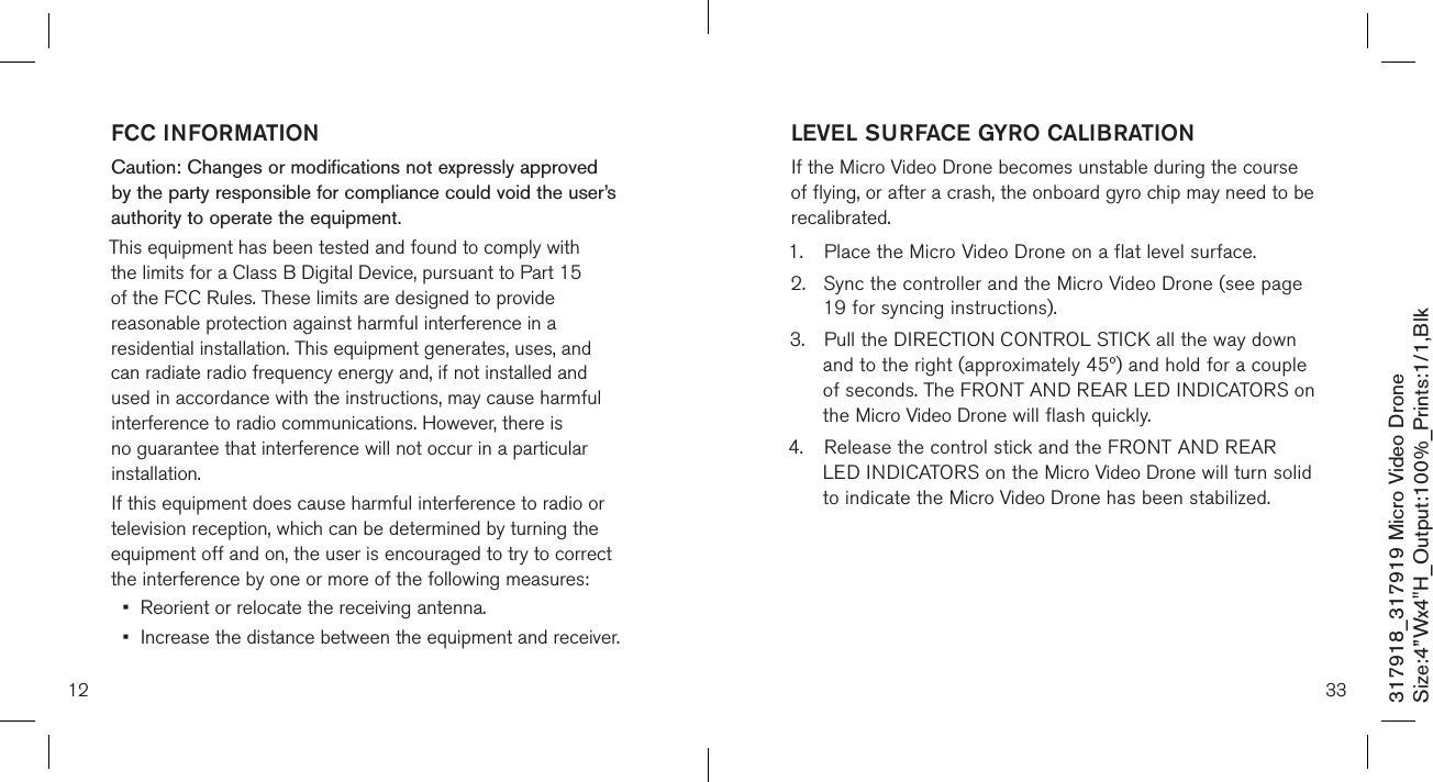 12317918_317919 Micro Video DroneSize:4”Wx4&quot;H_Output:100%_Prints:1/1,Blk FCC INFORMATIONCaution: Changes or modifications not expressly approved by the party responsible for compliance could void the user’s authority to operate the equipment.This equipment has been tested and found to comply with the limits for a Class B Digital Device, pursuant to Part 15 of the FCC Rules. These limits are designed to provide reasonable protection against harmful interference in a residential installation. This equipment generates, uses, and can radiate radio frequency energy and, if not installed and used in accordance with the instructions, may cause harmful interference to radio communications. However, there is no guarantee that interference will not occur in a particular installation.If this equipment does cause harmful interference to radio or television reception, which can be determined by turning the equipment off and on, the user is encouraged to try to correct the interference by one or more of the following measures:•  Reorient or relocate the receiving antenna.•  Increase the distance between the equipment and receiver.33LEVEL SURFACE GYRO CALIBRATIONIf the Micro Video Drone becomes unstable during the course of flying, or after a crash, the onboard gyro chip may need to be recalibrated.1.  Place the Micro Video Drone on a flat level surface. 2.  Sync the controller and the Micro Video Drone (see page    19 for syncing instructions). 3.  Pull the DIRECTION CONTROL STICK all the way down    and to the right (approximately 45º) and hold for a couple   of seconds. The FRONT AND REAR LED INDICATORS on    the Micro Video Drone will flash quickly.4.  Release the control stick and the FRONT AND REAR     LED INDICATORS on the Micro Video Drone will turn solid    to indicate the Micro Video Drone has been stabilized.   