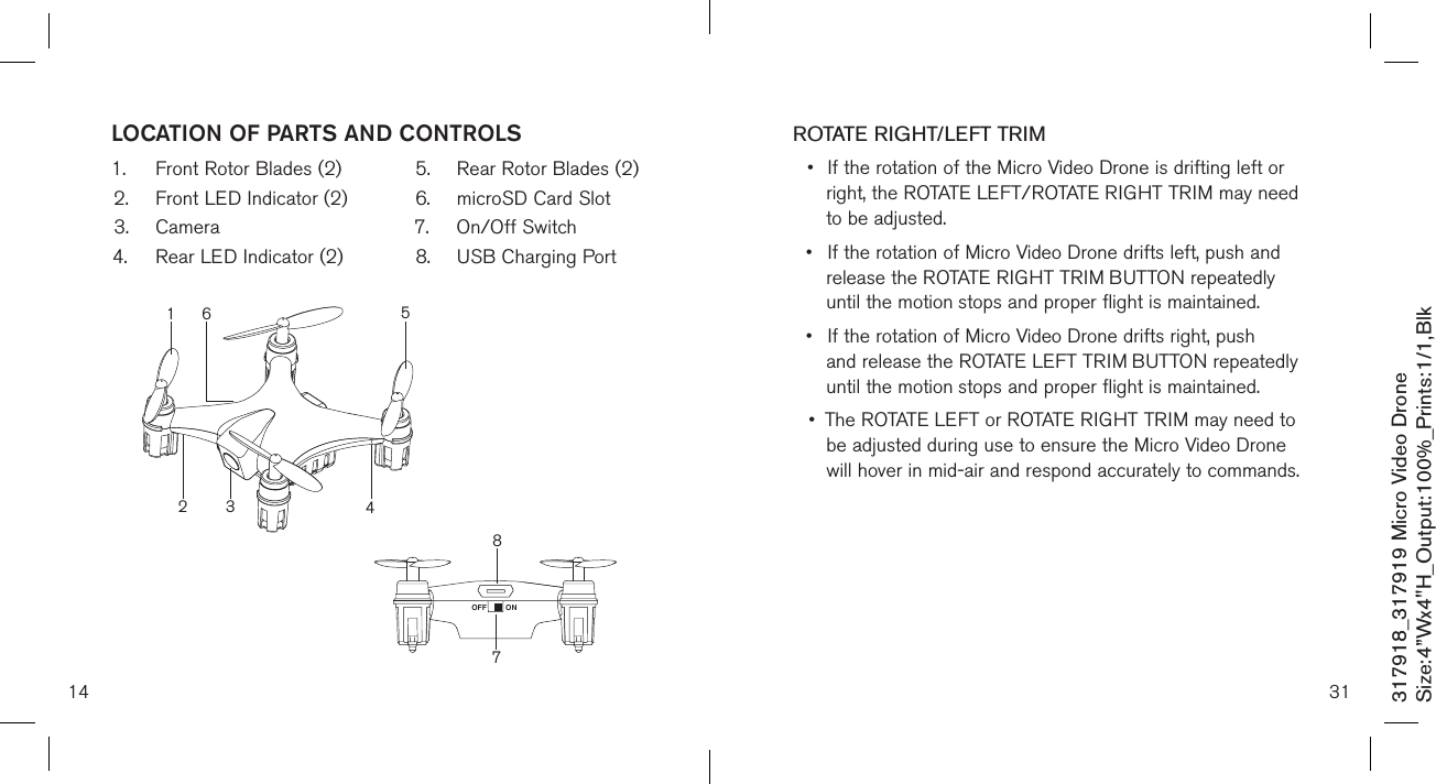 14317918_317919 Micro Video DroneSize:4”Wx4&quot;H_Output:100%_Prints:1/1,Blk LOCATION OF PARTS AND CONTROLS1.  Front Rotor Blades (2)2.  Front LED Indicator (2)3.  Camera4.  Rear LED Indicator (2)5.  Rear Rotor Blades (2)6.  microSD Card Slot7.  On/Off Switch8.  USB Charging Port  78ONOFF21354631ROTATE RIGHT/LEFT TRIM•  If the rotation of the Micro Video Drone is drifting left or    right, the ROTATE LEFT/ROTATE RIGHT TRIM may need    to be adjusted. •  If the rotation of Micro Video Drone drifts left, push and     release the ROTATE RIGHT TRIM BUTTON repeatedly     until the motion  stops and proper flight is maintained. •  If the rotation of Micro Video Drone drifts right, push      and release the ROTATE LEFT TRIM BUTTON repeatedly    until the motion  stops and proper flight is maintained. •  The ROTATE LEFT or ROTATE RIGHT TRIM may need to    be adjusted during use to ensure the Micro Video Drone    will hover in mid-air and respond accurately to commands.    