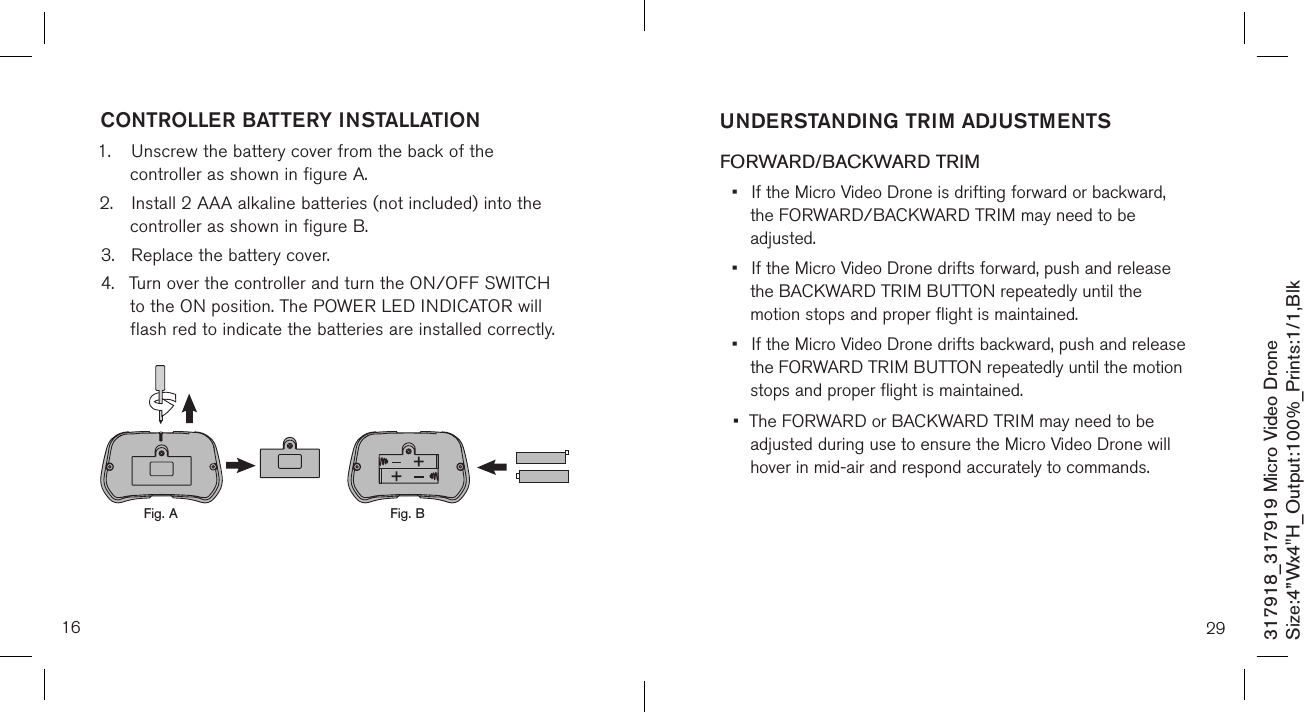 16317918_317919 Micro Video DroneSize:4”Wx4&quot;H_Output:100%_Prints:1/1,Blk CONTROLLER BATTERY INSTALLATION1.  Unscrew the battery cover from the back of the      controller as shown in figure A.2.  Install 2 AAA alkaline batteries (not included) into the     controller as shown in figure B.3.  Replace the battery cover.4.  Turn over the controller and turn the ON/OFF SWITCH    to the ON position. The POWER LED INDICATOR will     flash red to indicate the batteries  are installed correctly.            Fig. A Fig. B29UNDERSTANDING TRIM ADJUSTMENTS FORWARD/BACKWARD TRIM•  If the Micro Video Drone is drifting forward or backward,    the FORWARD/BACKWARD  TRIM may need to be      adjusted. •  If the Micro Video Drone drifts forward, push and release    the BACKWARD TRIM BUTTON repeatedly until the      motion stops and proper flight is maintained. •  If the Micro Video Drone drifts backward, push and release    the FORWARD TRIM BUTTON repeatedly until the motion    stops and proper flight is maintained. •  The FORWARD or BACKWARD TRIM may need to be   adjusted during use to ensure the Micro Video Drone will    hover in mid-air and respond accurately to commands.   