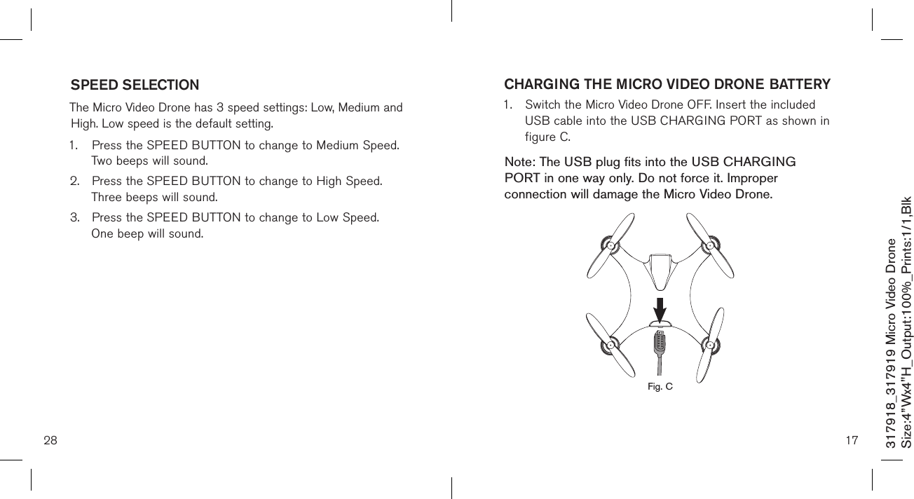 28317918_317919 Micro Video DroneSize:4”Wx4&quot;H_Output:100%_Prints:1/1,Blk SPEED SELECTION  The Micro Video Drone has 3 speed settings: Low, Medium and High. Low speed is the default setting. 1.  Press the SPEED BUTTON to change to Medium Speed.    Two beeps will sound. 2.  Press the SPEED BUTTON to change to High Speed.     Three beeps will sound. 3.  Press the SPEED BUTTON to change to Low Speed.     One beep will sound.  17CHARGING THE MICRO VIDEO DRONE BATTERY1.  Switch the Micro Video Drone OFF. Insert the included    USB cable into the USB CHARGING PORT as shown in   figure C.    Note: The USB plug fits into the USB CHARGING PORT in one way only. Do not force it. Improper connection will damage the Micro Video Drone.             Fig. C