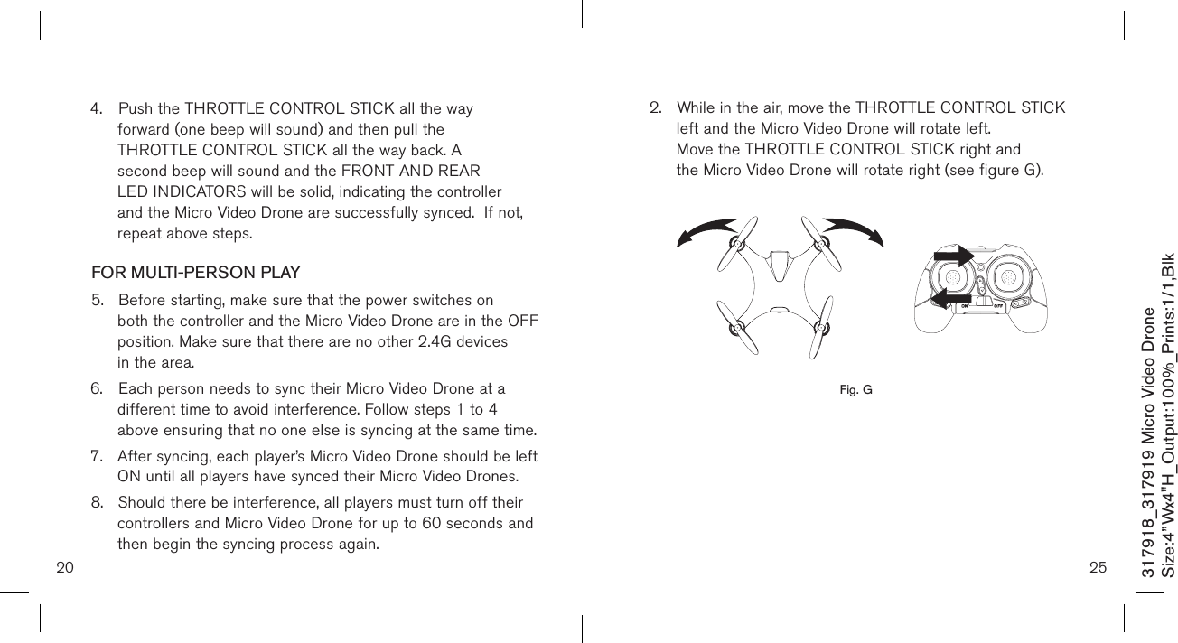 20317918_317919 Micro Video DroneSize:4”Wx4&quot;H_Output:100%_Prints:1/1,Blk 4.  Push the THROTTLE CONTROL STICK all the way   forward (one beep will sound) and then pull the  THROTTLE CONTROL STICK all the way back. A   second beep will sound and the FRONT AND REAR      LED INDICATORS will be solid, indicating the controller    and the Micro Video Drone are successfully synced.  If not,    repeat above steps.FOR MULTI-PERSON PLAY5.  Before starting, make sure that the power switches on    both the controller and the Micro Video Drone are in the OFF    position. Make sure that there are no other 2.4G devices    in the area.6.  Each person needs to sync their Micro Video Drone at a    different time to avoid interference. Follow steps 1 to 4    above ensuring that no one else is syncing at the same time. 7.  After syncing, each player’s Micro Video Drone should be left    ON until all players have synced their Micro Video Drones. 8.  Should there be interference, all players must turn off their    controllers and Micro Video Drone for up to 60 seconds and    then begin the syncing process again.  252.  While in the air, move the THROTTLE CONTROL STICK    left and the Micro Video Drone will rotate left.   Move the THROTTLE CONTROL STICK right and      the Micro Video Drone will rotate right (see figure G).                 Fig. G