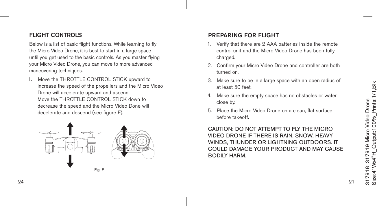 24317918_317919 Micro Video DroneSize:4”Wx4&quot;H_Output:100%_Prints:1/1,Blk FLIGHT CONTROLS Below is a list of basic flight functions. While learning to fly the Micro Video Drone, it is best to start in a large space until you get used to the basic controls. As you master flying your Micro Video Drone, you can move to more advanced maneuvering techniques. 1.  Move the THROTTLE CONTROL STICK upward to      increase the speed of the propellers and the Micro Video    Drone will accelerate upward and ascend.    Move the THROTTLE CONTROL STICK down to      decrease the speed and the Micro Video Done will      decelerate and descend (see figure F).        Fig. F21PREPARING FOR FLIGHT 1.  Verify that there are 2 AAA batteries inside the remote    control unit and the Micro Video Drone has been  fully     charged.2.  Confirm your Micro Video Drone and controller are both    turned on.  3.  Make sure to be in a large space with an open radius of    at least 50 feet.  4.  Make sure the empty space has no obstacles or water    close by. 5.  Place the Micro Video Drone on a clean, flat surface      before takeoff. CAUTION: DO NOT ATTEMPT TO FLY THE MICRO VIDEO DRONE IF THERE IS RAIN, SNOW, HEAVY WINDS, THUNDER OR LIGHTNING OUTDOORS. IT COULD DAMAGE YOUR PRODUCT AND MAY CAUSE BODILY HARM.