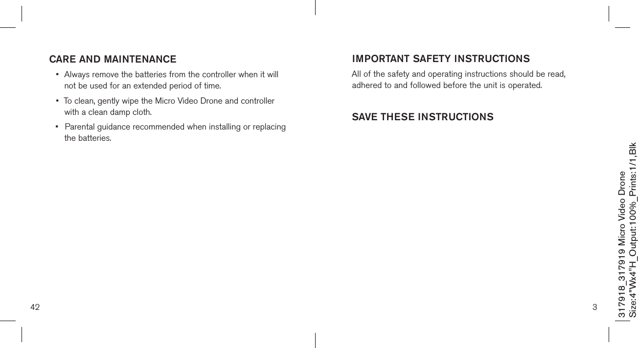 42317918_317919 Micro Video DroneSize:4”Wx4&quot;H_Output:100%_Prints:1/1,Blk CARE AND MAINTENANCE•  Always remove the batteries from the controller when it will    not be used for an  extended period of time.•  To clean, gently wipe the Micro Video Drone and controller    with a clean damp cloth.•  Parental guidance recommended when installing or replacing    the batteries.3IMPORTANT SAFETY INSTRUCTIONSAll of the safety and operating instructions should be read, adhered to and followed before the unit is operated.SAVE THESE INSTRUCTIONS