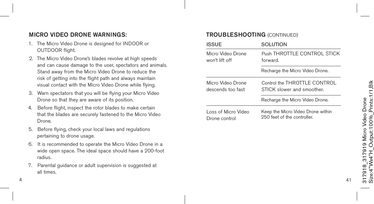 4317918_317919 Micro Video DroneSize:4”Wx4&quot;H_Output:100%_Prints:1/1,Blk MICRO VIDEO DRONE WARNINGS:1.  The Micro Video Drone is designed for INDOOR or      OUTDOOR flight.  2.  The Micro Video Drone’s blades revolve at high speeds    and can cause damage to the user, spectators and animals.    Stand away from the Micro Video Drone to reduce the   risk of getting into the flight path and always maintain     visual contact with the Micro Video Drone while flying. 3.  Warn spectators that you will be flying your Micro Video    Drone so that they are aware of its position. 4.  Before flight, inspect the rotor blades to make certain     that the blades are securely fastened to the Micro Video    Drone. 5.  Before flying, check your local laws and regulations      pertaining to drone usage. 6.  It is recommended to operate the Micro Video Drone in a    wide open space. The ideal space should have a  200-foot    radius.  7.  Parental guidance or adult supervision is suggested at    all times. 41TROUBLESHOOTING (CONTINUED)ISSUE            SOLUTIONMicro Video Drone  won’t lift offPush THROTTLE CONTROL STICK forward.Loss of Micro Video Drone controlRecharge the Micro Video Drone.Micro Video Drone descends too fastControl the THROTTLE CONTROL STICK slower and smoother.Recharge the Micro Video Drone.Keep the Micro Video Drone within 250 feet of the controller.
