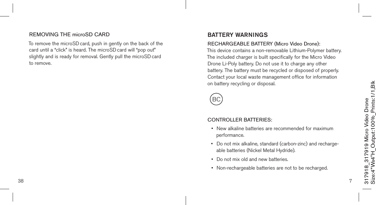 38317918_317919 Micro Video DroneSize:4”Wx4&quot;H_Output:100%_Prints:1/1,Blk REMOVING THE microSD CARDTo remove the microSD card, push in gently on the back of the card until a “click” is heard. The microSD card will “pop out” slightly and is ready for removal. Gently pull the microSD card to remove.      7BCBATTERY WARNINGSRECHARGEABLE BATTERY (Micro Video Drone): This device contains a non-removable Lithium-Polymer battery. The included charger is built specifically for the Micro Video Drone Li-Poly battery. Do not use it to charge any other battery. The battery must be recycled or disposed of properly. Contact your local waste management office for information on battery recycling or disposal.  CONTROLLER BATTERIES:•  New alkaline batteries are recommended for maximum    performance.•  Do not mix alkaline, standard (carbon-zinc) and recharge-   able batteries (Nickel Metal Hydride).•  Do not mix old and new batteries.•  Non-rechargeable batteries are not to be recharged.