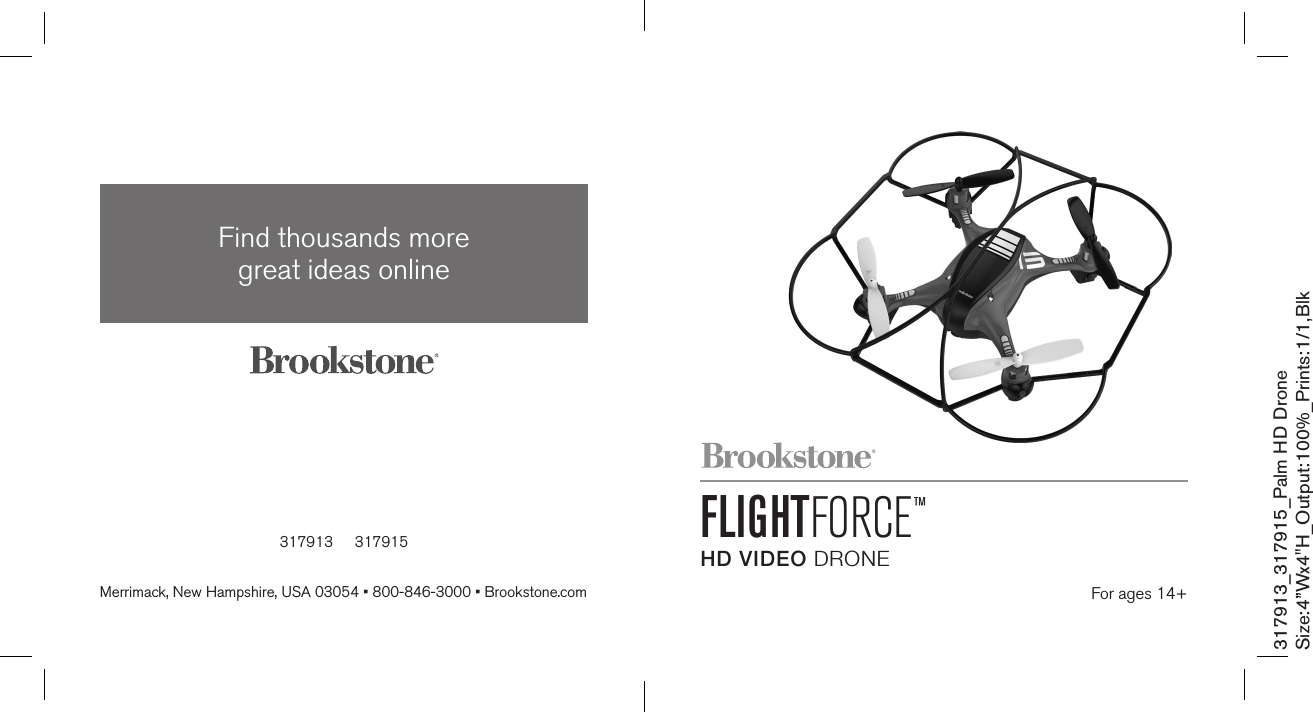 317913     317915Find thousands more  great ideas onlineMerrimack, New Hampshire, USA 03054 • 800-846-3000 • Brookstone.com317913_317915_Palm HD DroneSize:4”Wx4&quot;H_Output:100%_Prints:1/1,Blk FLIGHTFORCE™HD VIDEO DRONE For ages 14+