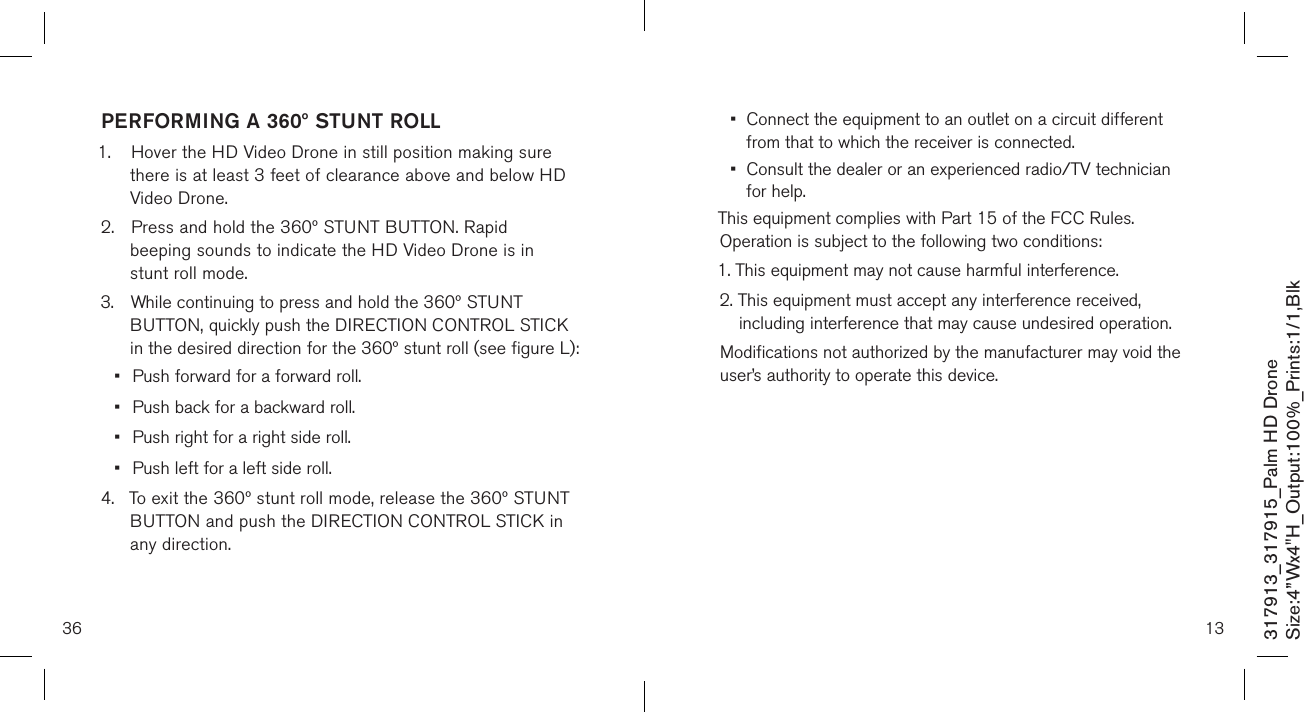 36317913_317915_Palm HD DroneSize:4”Wx4&quot;H_Output:100%_Prints:1/1,Blk PERFORMING A 360º STUNT ROLL1.  Hover the HD Video Drone in still position making sure    there is at least 3 feet of clearance above and below HD    Video Drone.2.  Press and hold the 360º STUNT BUTTON. Rapid   beeping sounds to indicate the HD Video Drone is in      stunt roll mode.3.  While continuing to press and hold the 360º STUNT      BUTTON, quickly push the DIRECTION CONTROL STICK   in the desired direction for the 360º stunt roll (see figure L): •  Push forward for a forward roll.•  Push back for a backward roll.•  Push right for a right side roll.•  Push left for a left side roll. 4.  To exit the 360º stunt roll mode, release the 360º STUNT    BUTTON and push the DIRECTION CONTROL STICK in    any direction.   13•   Connect the equipment to an outlet on a circuit different from that to which the receiver is connected.•   Consult the dealer or an experienced radio/TV technician for help.This equipment complies with Part 15 of the FCC Rules. Operation is subject to the following two conditions:1. This equipment may not cause harmful interference.2.  This equipment must accept any interference received, including interference that may cause undesired operation.Modifications not authorized by the manufacturer may void the user’s authority to operate this device.          